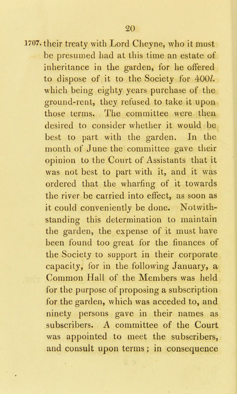 1707. their treaty with Lord Cheyne, who it must be presumed had at this time an estate of inheritance in the garden, for he offered to dispose of it to the Society for 400/. which being eighty years purchase of the ground-rent, they refused to take it upon those terms. The committee were then desired to consider whether it would be best to part with the garden. In the month of June the committee gave their opinion to the Court of Assistants that it was not best to part with it, and it was ordered that the wharfing of it towards the river be carried into effect, as soon as it could conveniently be done. Notwith- standing this determination to maintain the garden, the expense of it must have been found too great for the finances of the Society to support in their corporate capacity, for in the following January, a Common Hall of the Members was held for the purpose of proposing a subscription for the garden, which was acceded to, and ninety persons gave in their names as subscribers. A committee of the Court was appointed to meet the subscribers, and consult upon terms; in consequence
