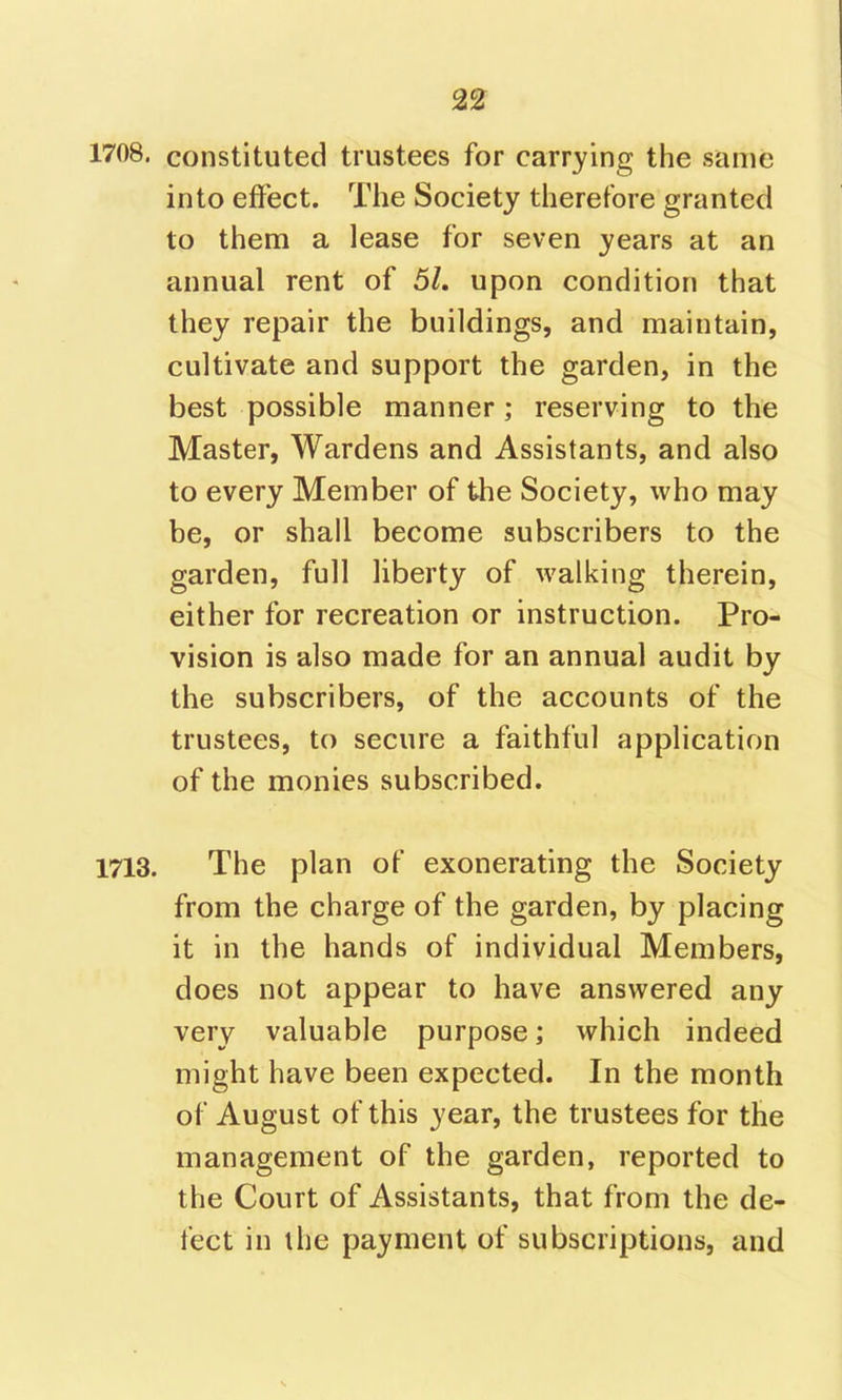 2^ 1708. constituted trustees for carrying the same into effect. The Society therefore granted to them a lease for seven years at an annual rent of 5L upon condition that they repair the buildings, and maintain, cultivate and support the garden, in the best possible manner; reserving to the Master, Wardens and Assistants, and also to every Member of the Society, who may be, or shall become subscribers to the garden, full liberty of walking therein, either for recreation or instruction. Pro- vision is also made for an annual audit by the subscribers, of the accounts of the trustees, to secure a faithful application of the monies subscribed. 1713. The plan of exonerating the Society from the charge of the garden, by placing it in the hands of individual Members, does not appear to have answered any very valuable purpose; which indeed might have been expected. In the month of August of this year, the trustees for the management of the garden, reported to the Court of Assistants, that from the de- fect in the payment of subscriptions, and