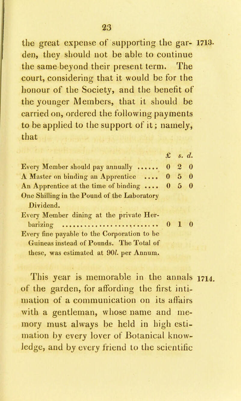 123 the great expense of supporting the gar- 1713 den, they should not be able to continue the same beyond their present term. The court, considering that it would be for the honour of the Society, and the benefit of the younger Members, that it should be carried on, ordered the following payments to be applied to the support of it; namely, that £ s. d. Every Member should pay annually 0 2 0 A Master on binding an Apprentice .... 0 5 0 An Apprentice at the time of binding .... 050 One Shilling in the Pound of the Laboratory Dividend. Every Member dining at the private Her- barizing 0 1 0 Every fine payable to the Corporation to be Guineas instead of Pounds. The Total of these, was estimated at 90?. per Annum. This year is memorable in the annals 1714 of the garden, for affording the first inti- mation of a communication on its affairs with a gentleman, whose name and me- mory must always be held in high esti- mation by every lover of Botanical know- Jedge, and by every friend to the scientific
