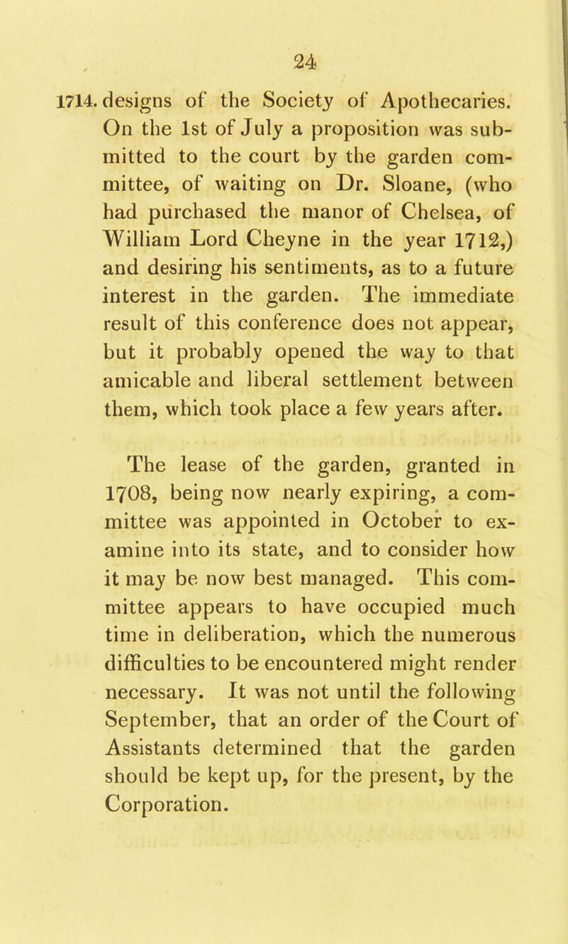 1714. designs of the Society of Apothecaries. On the 1st of July a proposition was sub- mitted to the court by the garden com- mittee, of waiting on Dr. Sloane, (who had purchased the manor of Chelsea, of William Lord Cheyne in the year 1712,) and desiring his sentiments, as to a future interest in the garden. The immediate result of this conference does not appear, but it probably opened the way to that amicable and liberal settlement between them, which took place a few years after. The lease of the garden, granted in I7O8, being now nearly expiring, a com- mittee was appointed in October to ex- amine into its state, and to consider how it may be now best managed. This com- mittee appears to have occupied much time in deliberation, which the numerous difficulties to be encountered might render necessary. It was not until the following September, that an order of the Court of Assistants determined that the garden should be kept up, for the present, by the Corporation.