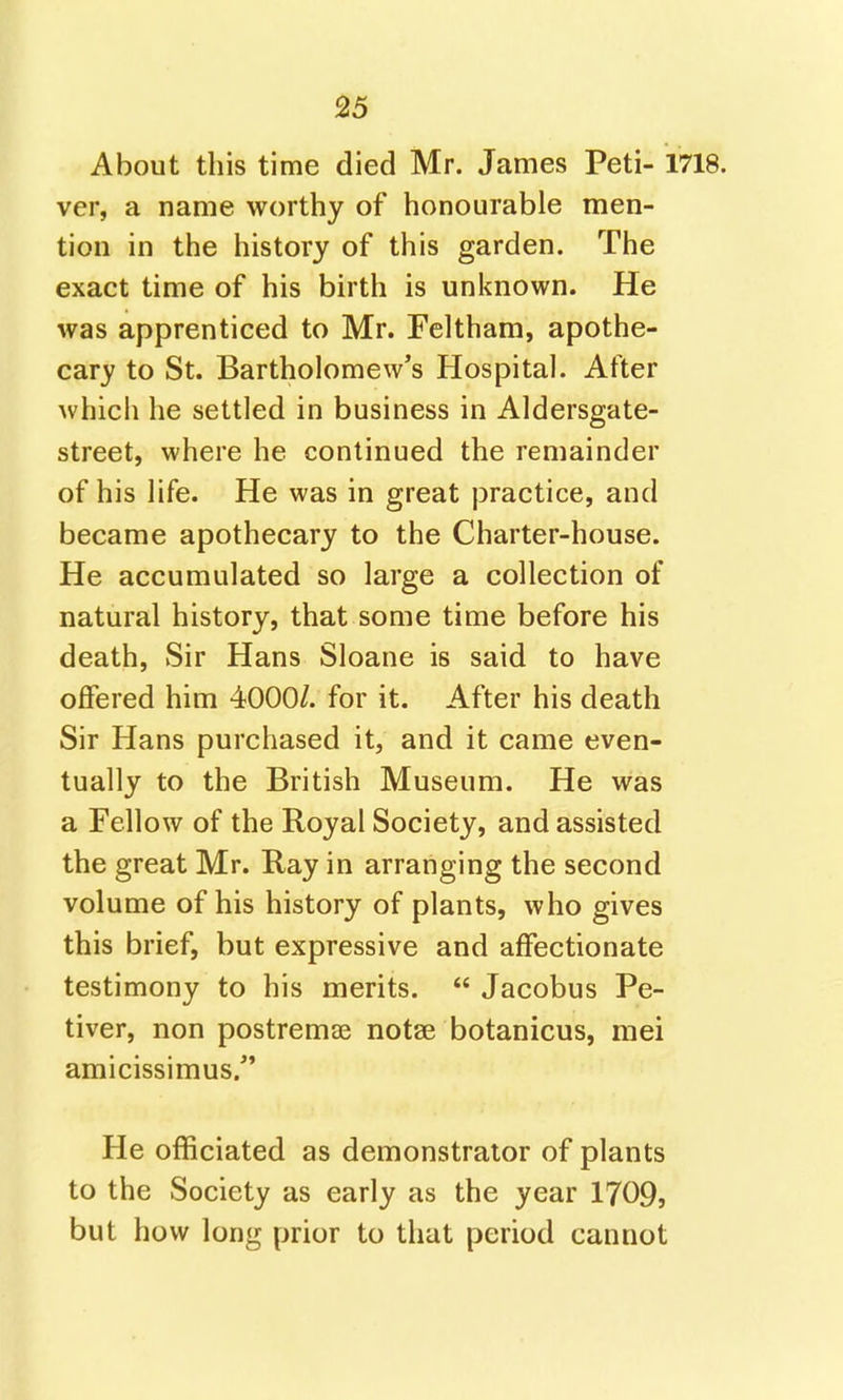 About this time died Mr. James Peti- 1718. ver, a name worthy of honourable men- tion in the history of this garden. The exact time of his birth is unknown. He was apprenticed to Mr. Feltham, apothe- cary to St. Bartholomew's Hospital. After which he settled in business in Aldersgate- street, where he continued the remainder of his life. He was in great practice, and became apothecary to the Charter-house. He accumulated so large a collection of natural history, that some time before his death, Sir Hans Sloane is said to have offered him 4000/. for it. After his death Sir Hans purchased it, and it came even- tually to the British Museum. He was a Fellow of the Royal Society, and assisted the great Mr. Ray in arranging the second volume of his history of plants, who gives this brief, but expressive and affectionate testimony to his merits.  Jacobus Pe- tiver, non postremae notae botanicus, mei amicissimus.^' He officiated as demonstrator of plants to the Society as early as the year 1709, but how long prior to that period cannot