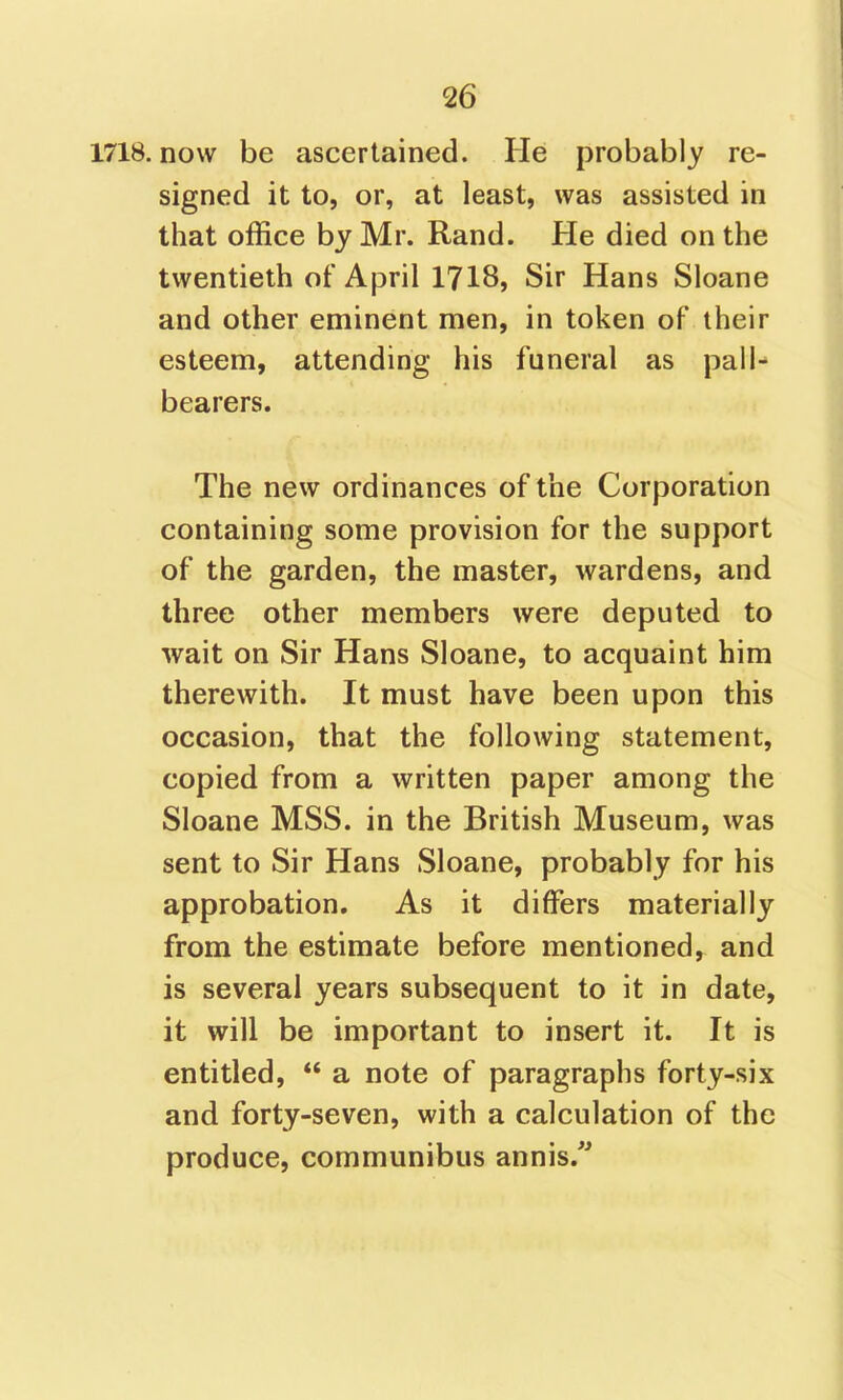 1718. now be ascertained. He probably re- signed it to, or, at least, was assisted in that office by Mr. Rand. He died on the twentieth of April 1718, Sir Hans Sloane and other eminent men, in token of their esteem, attending his funeral as pall- bearers. The new ordinances of the Corporation containing some provision for the support of the garden, the master, wardens, and three other members were deputed to wait on Sir Hans Sloane, to acquaint him therewith. It must have been upon this occasion, that the following statement, copied from a written paper among the Sloane MSS. in the British Museum, was sent to Sir Hans Sloane, probably for his approbation. As it differs materially from the estimate before mentioned, and is several years subsequent to it in date, it will be important to insert it. It is entitled,  a note of paragraphs forty-six and forty-seven, with a calculation of the produce, communibus annis.''