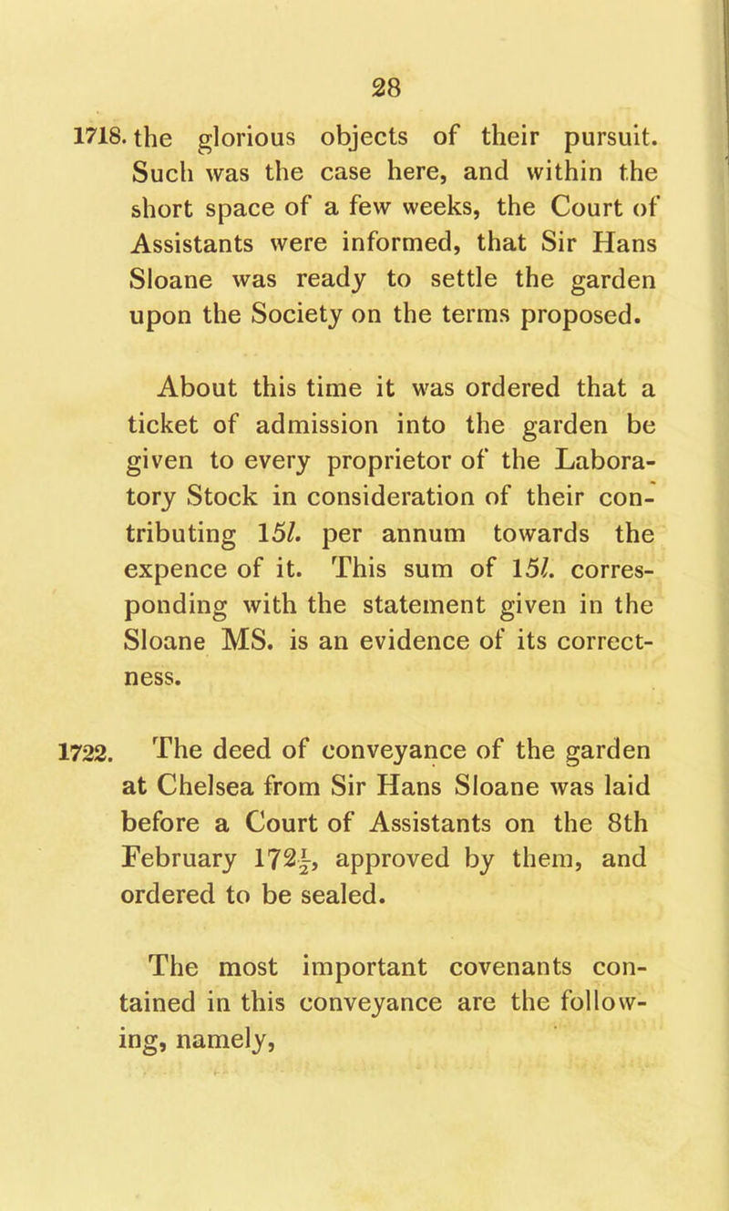 1718. the glorious objects of their pursuit. Such was the case here, and within the short space of a few weeks, the Court of Assistants were informed, that Sir Hans Sloane was ready to settle the garden upon the Society on the terms proposed. About this time it was ordered that a ticket of admission into the garden be given to every proprietor of the Labora- tory Stock in consideration of their con- tributing 15/. per annum towards the expence of it. This sum of 151. corres- ponding with the statement given in the Sloane MS. is an evidence of its correct- ness. 1722. The deed of conveyance of the garden at Chelsea from Sir Hans Sloane was laid before a Court of Assistants on the 8th February 172~, approved by them, and ordered to be sealed. The most important covenants con- tained in this conveyance are the follow- ing, namely,