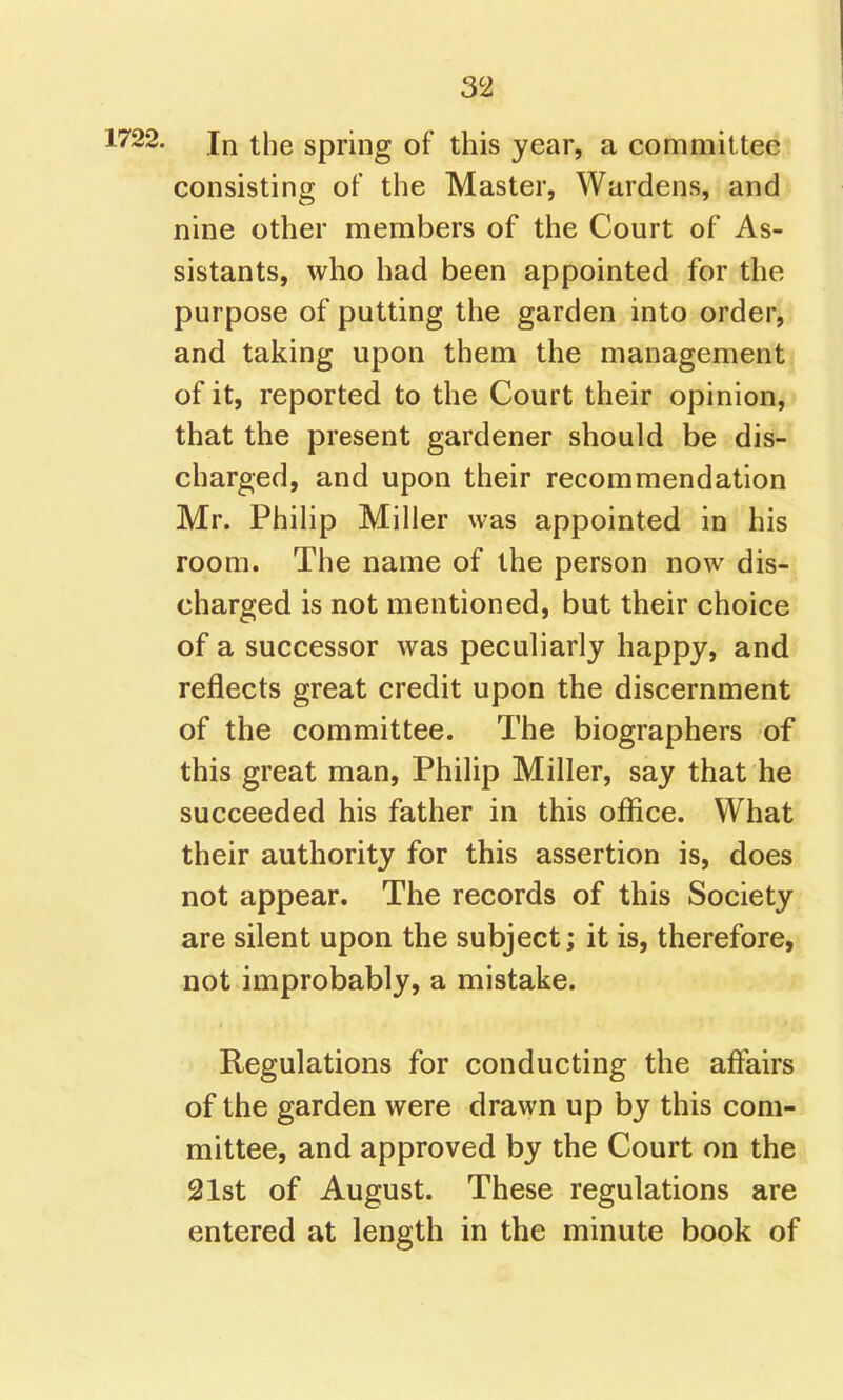 1722. In the spring of this year, a committee consisting of the Master, Wardens, and nine other members of the Court of As- sistants, who had been appointed for the purpose of putting the garden into order, and taking upon them the management of it, reported to the Court their opinion, that the present gardener should be dis- charged, and upon their recommendation Mr. Philip Miller was appointed in his room. The name of the person now dis- charged is not mentioned, but their choice of a successor was peculiarly happy, and reflects great credit upon the discernment of the committee. The biographers of this great man, Philip Miller, say that he succeeded his father in this office. What their authority for this assertion is, does not appear. The records of this Society are silent upon the subject; it is, therefore, not improbably, a mistake. Regulations for conducting the affairs of the garden were drawn up by this com- mittee, and approved by the Court on the 21st of August. These regulations are entered at length in the minute book of