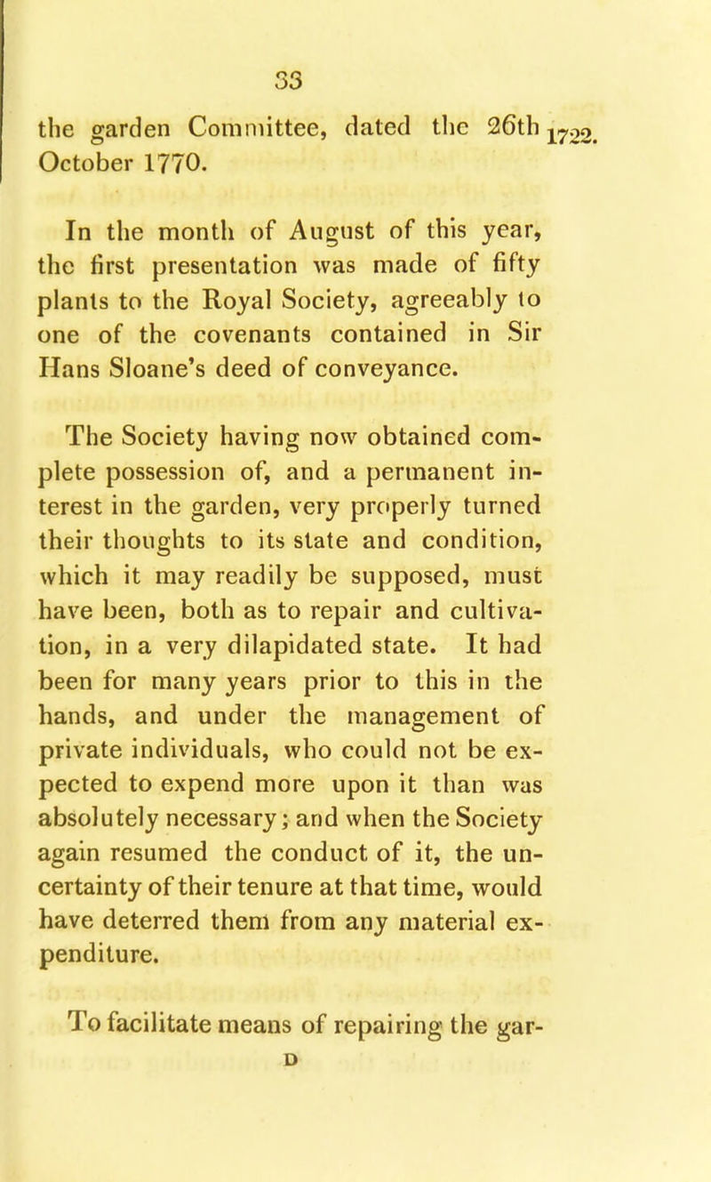 S3 the garden Comniittee, dated the 26th ^^02. October 1770. In the month of August of this year, the first presentation was made of fifty plants to the Royal Society, agreeably to one of the covenants contained in Sir Hans Sloane's deed of conveyance. The Society having now obtained com- plete possession of, and a permanent in- terest in the garden, very properly turned their thoughts to its state and condition, which it may readily be supposed, must have been, both as to repair and cultiva- tion, in a very dilapidated state. It had been for many years prior to this in the hands, and under the management of private individuals, who could not be ex- pected to expend more upon it than was absolutely necessary; and when the Society again resumed the conduct of it, the un- certainty of their tenure at that time, would have deterred them from any material ex- penditure. To facilitate means of repairing the gar- D
