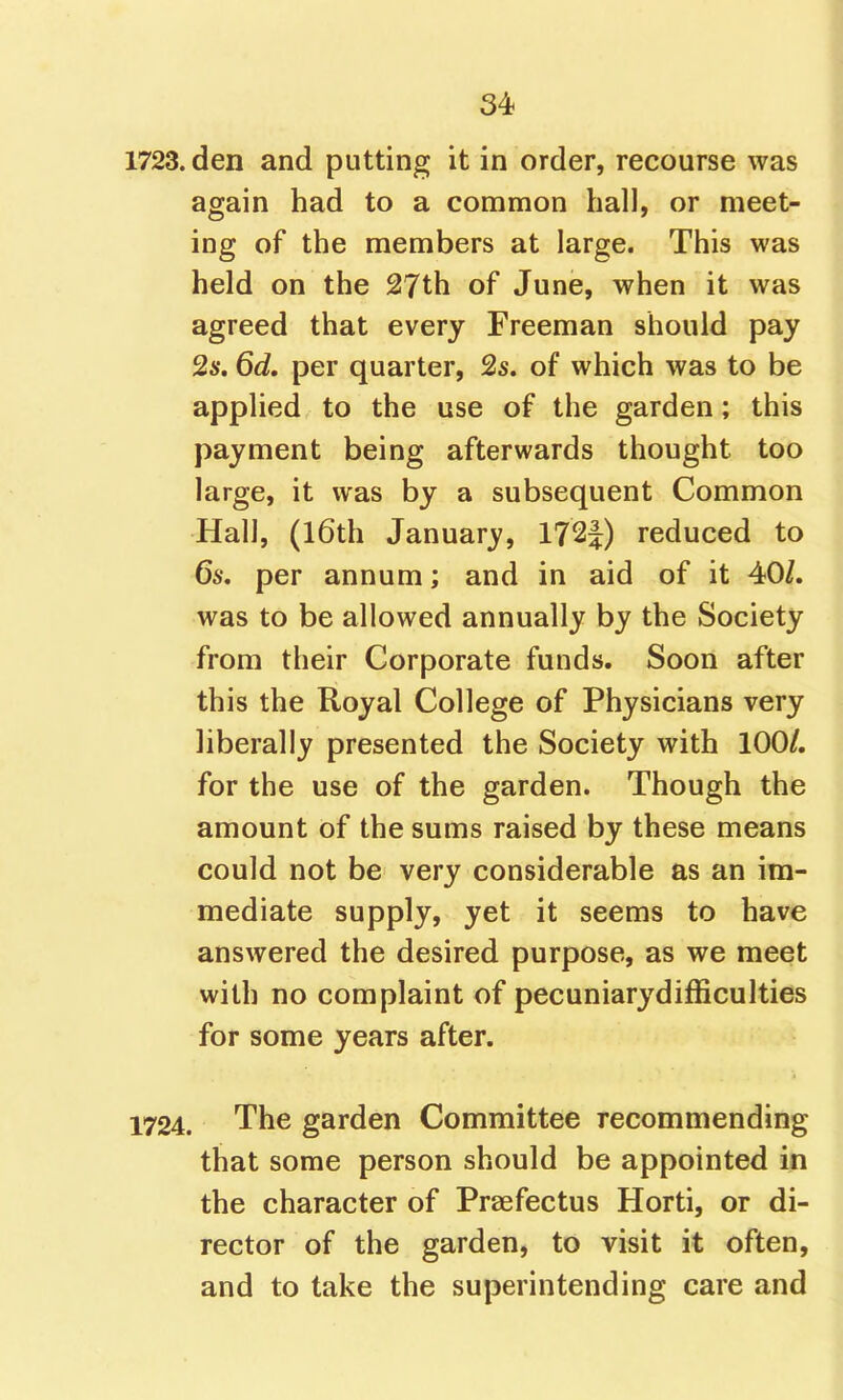 1723. den and putting it in order, recourse was again had to a common hall, or meet- ing of the members at large. This was held on the 27th of June, when it was agreed that every Freeman should pay 2s, 6d, per quarter, 2s. of which was to be applied to the use of the garden; this payment being afterwards thought too large, it was by a subsequent Common Hall, (l6th January, 172|) reduced to 6s. per annum; and in aid of it 40/. was to be allowed annually by the Society from their Corporate funds. Soon after this the Royal College of Physicians very liberally presented the Society with 100/. for the use of the garden. Though the amount of the sums raised by these means could not be very considerable as an im- mediate supply, yet it seems to have answered the desired purpose, as we meet with no complaint of pecuniarydifficulties for some years after. 1724. The garden Committee recommending that some person should be appointed in the character of Praefectus Horti, or di- rector of the garden, to visit it often, and to take the superintending care and