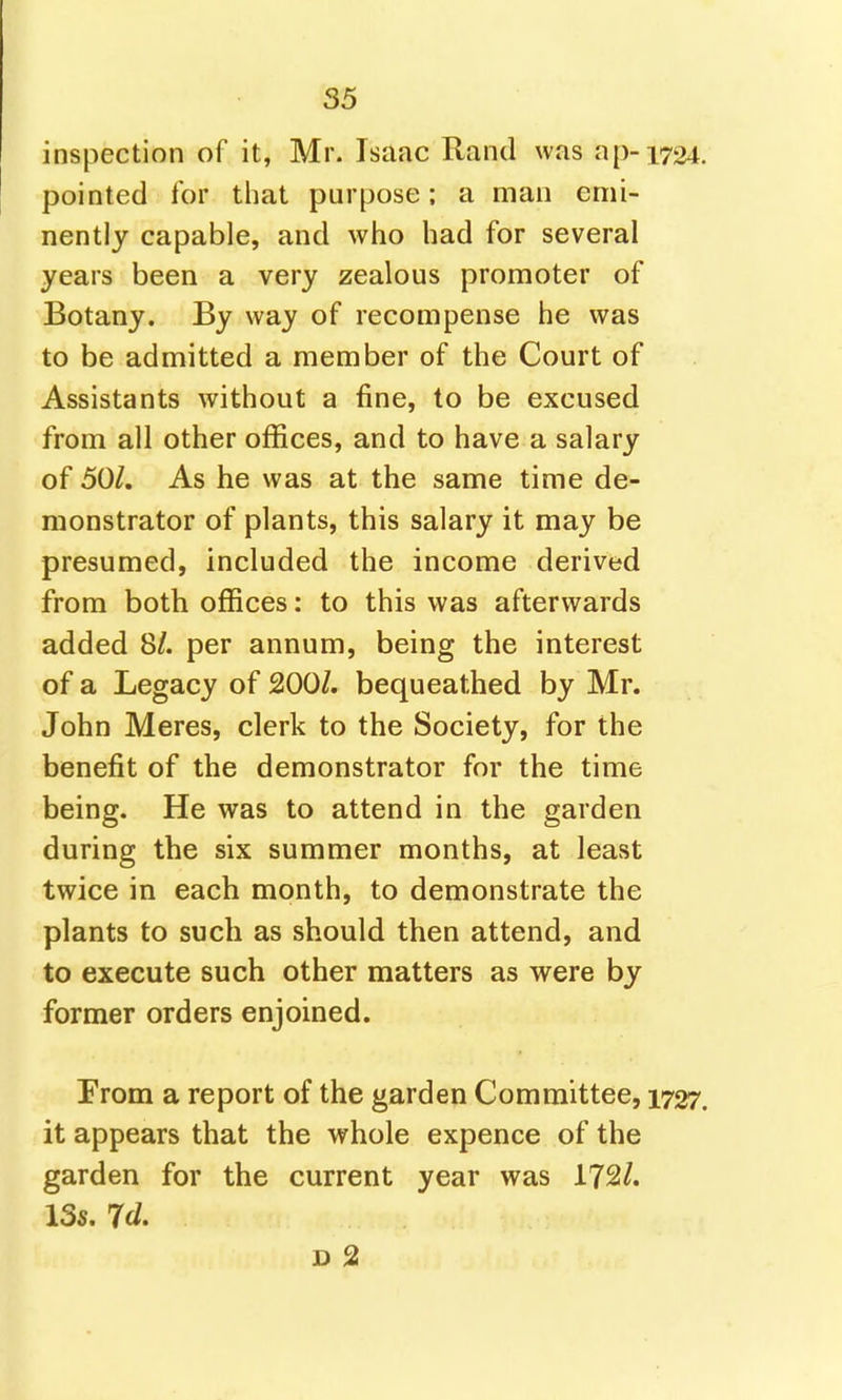 inspection of it, Mr. Isaac Rand was ap-1724 pointed for that purpose: a man emi- nently capable, and who had for several years been a very zealous promoter of Botany. By way of recompense he was to be admitted a member of the Court of Assistants without a fine, to be excused from all other offices, and to have a salary of 501. As he was at the same time de- monstrator of plants, this salary it may be presumed, included the income derived from both ofiices: to this was afterwards added 8/. per annum, being the interest of a Legacy of 200/. bequeathed by Mr. John Meres, clerk to the Society, for the benefit of the demonstrator for the time being. He was to attend in the garden during the six summer months, at least twice in each month, to demonstrate the plants to such as should then attend, and to execute such other matters as were by former orders enjoined. Prom a report of the garden Committee, 1727 it appears that the whole expence of the garden for the current year was 172/. 13s. Id, D 2