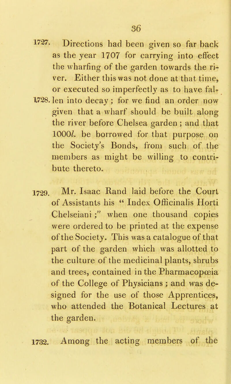 1727. Directions had been given so far back as the year 1707 for carrying into effect the wharfing of the garden towards the ri- ver. Either this was not done at that time, or executed so imperfectly as to have fair 1728.len into decay; for we find an order now given that a wharf should be built along the river before Chelsea garden; and that 1000/. be borrowed for that purpose on the Society's Bonds, from such of the members as might be willing to contri- bute thereto. 1729. Mr. Isaac Rand laid before the Court of Assistants his  Index Officinalis Horti Chelseianiwhen one thousand copies were ordered to be printed at the expense of the Society. This was a catalogue of that part of the garden which was allotted to the culture of the medicinal plants, shrubs and trees, contained in the Pharmacopoeia of the College of Physicians ; and was de- signed for the use of those Apprentices, who attended the Botanical Lectures at the garden. 1732. Among the acting members of the