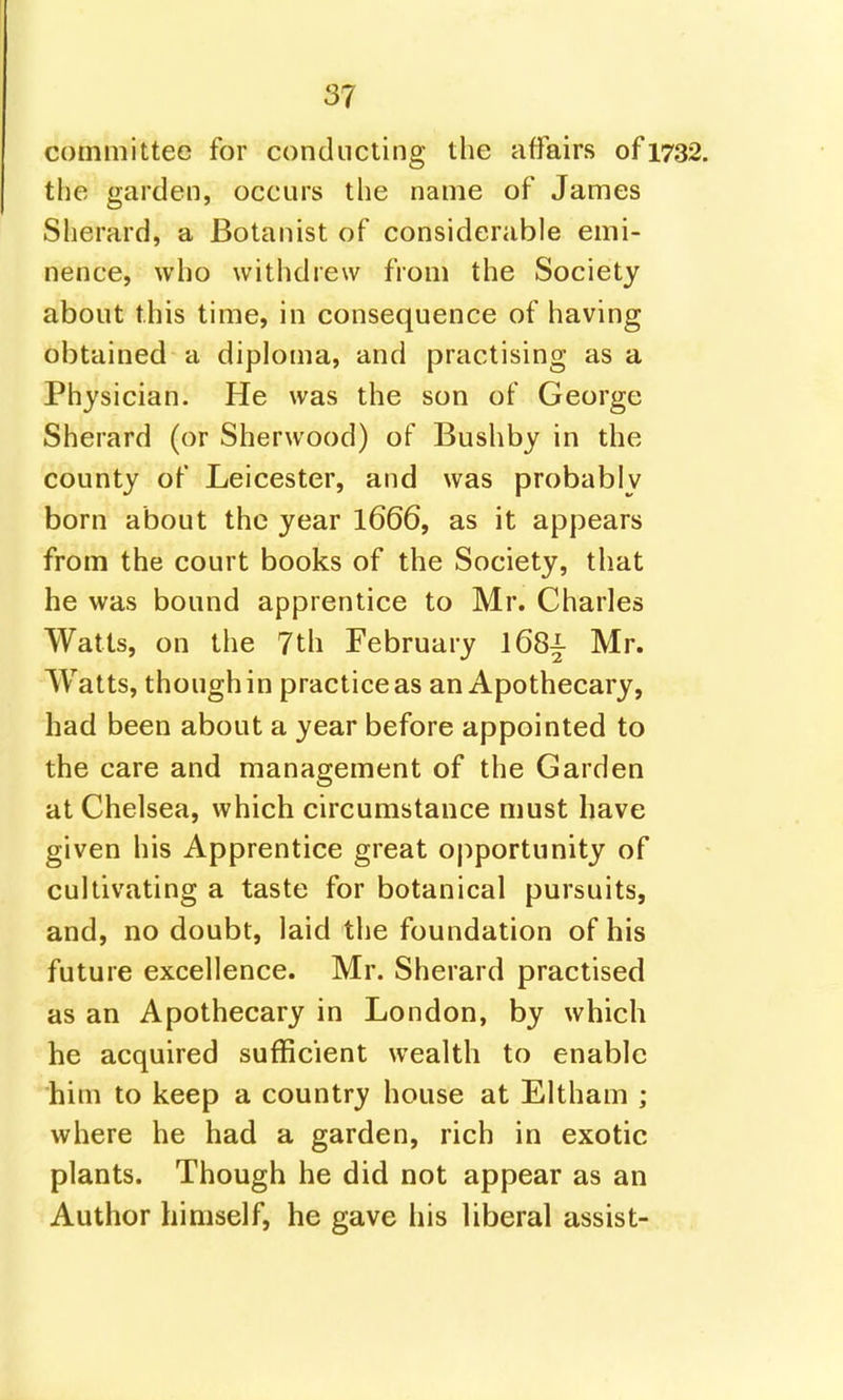 committee for conducting the affairs of 1732. the garden, occurs the name of James Sherard, a Botanist of considerable emi- nence, who withdrew from the Society about this time, in consequence of having obtained a diploma, and practising as a Physician. He was the son of George Sherard (or Sherwood) of Bushby in the county of Leicester, and was probably born about the year 1666, as it appears from the court books of the Society, that he was bound apprentice to Mr. Charles Watts, on the 7th February 168^- Mr. Watts, though in practice as an Apothecary, had been about a year before appointed to the care and management of the Garden at Chelsea, which circumstance must have given his Apprentice great ojiportunity of cultivating a taste for botanical pursuits, and, no doubt, laid the foundation of his future excellence. Mr. Sherard practised as an Apothecary in London, by which he acquired sufRcient wealth to enable him to keep a country house at Eltham ; where he had a garden, rich in exotic plants. Though he did not appear as an Author himself, he gave his liberal assist-