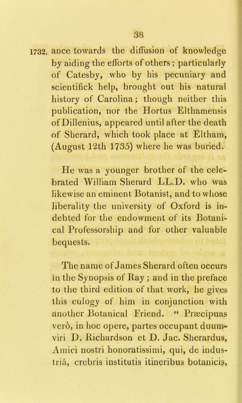 1732. ance towards the diffusion of knowledge by aiding the efforts of others; particularly of Catesby, who by his pecuniary and scientifick help, brought out his natural history of Carolina; though neither this publication, nor the Hortus Elthamensis of Dillenius, appeared until after the death of Sherard, which took place at Eltham, (August 12th 1735) where he was buried** He was a younger brother of the cele- brated William Sherard LL.D. who was likewise an eminent Botanist, and to whose liberality the university of Oxford is in- debted for the endowment of its Botani- cal Professorship and for other valuable bequests. The name of James Sherard often occurs in the Synopsis of Ray; and in the preface to the third edition of that work, he gives this eulogy of him in conjunction with another Botanical Friend.  Praecipuas ver6, in hoc opere, partes occupant duum- viri D. Richardson et D. Jac. Sherardus, Amici nostri honoratissimi, qui, de indus- tria, crebris institutis itineribus botanicis,