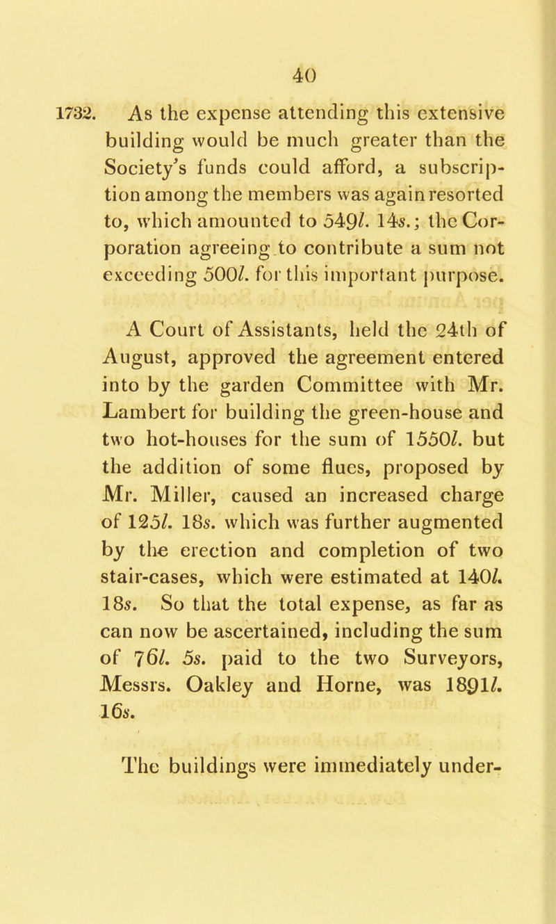 1732. As the expense attending this extensive building would be much greater than the Society's funds could afford, a subscrip- tion among the members was again resorted to, which amounted to 549^- Hs.; the Cor- poration agreeing to contribute a sum not exceeding 500/. fortius important purpose. A Court of Assistants, held the 24th of August, approved the agreement entered into by the garden Committee with Mr. Lambert for building the green-house and two hot-houses for the sum of 1550/. but the addition of some flues, proposed by Mr. Miller, caused an increased charge of 125/. 18s. which was further augmented by the erection and completion of two stair-cases, which were estimated at 140/. 18s. So that the total expense, as far as can now be ascertained, including the sum of 76/. 5s. paid to the two Surveyors, Messrs. Oakley and Home, was 18Q11, 16s. The buildings were immediately under-