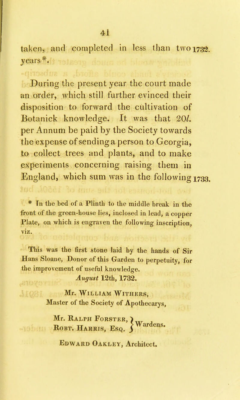 taken, and completed in less than two 1732. years *. During the present year the court made an order, which still further evinced their disposition to forward the cultivation of Botanick knowledge. It was that 20/. per Annum be paid by the Society towards the expense of sending a person to Georgia, to collect trees and plants, and to make experiments concerning raising them in England, which sum was in the following 1733. * Tn the bed of a Plinth to the middle break in the front of the green-house lies, inclosed in lead, a copper Plate, on which is engraven the following inscription, viz. This was the first stone laid by the hands of Sir Hans Sloane, Donor of this Garden to perpetuity, for the improvement of useful knowledge. August 12th, 1732. Mr. William Withers, Master of the Society of Apothecarys, Mr. Ralph Forster, ) RoBT. Harris, Esq. j^^^-dens. Edward Oakley, Architect.