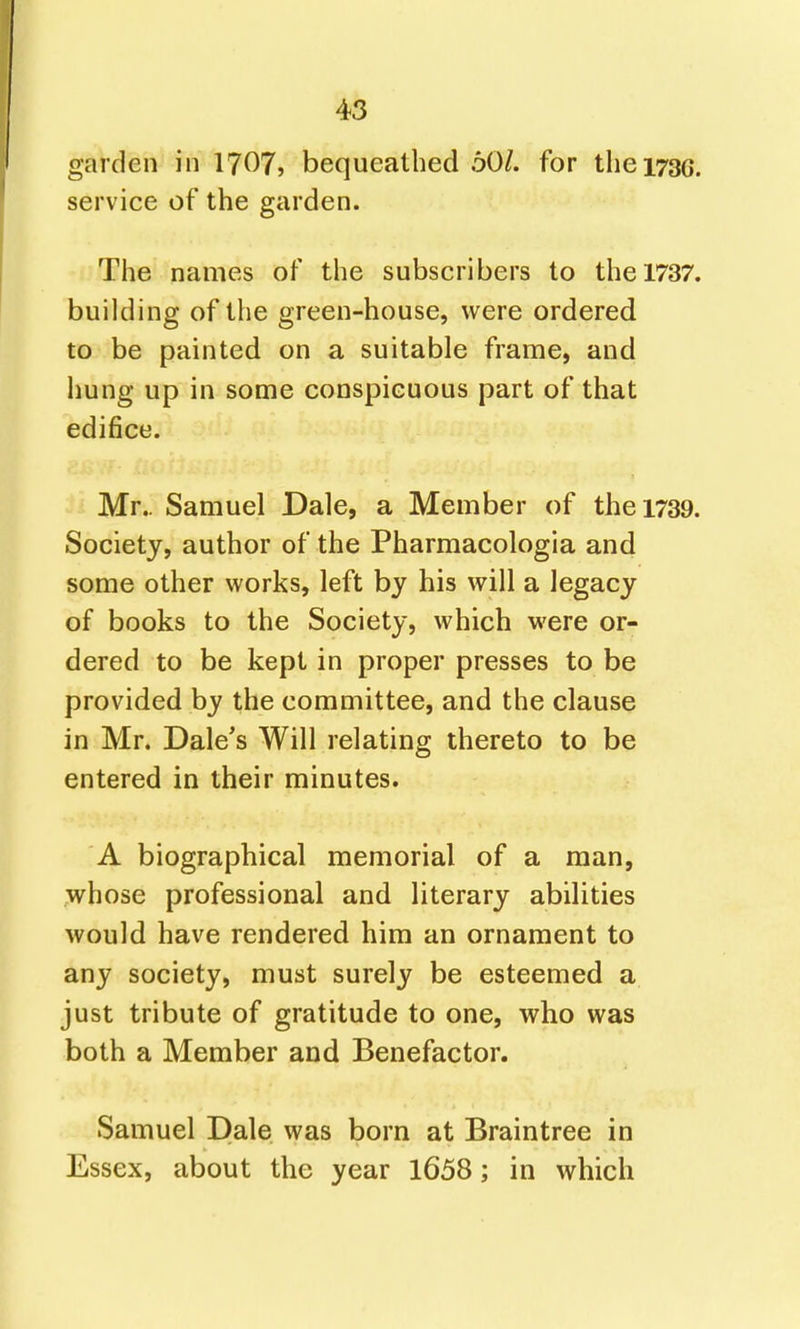 garden in 1707? bequeathed 60/. for the 1730. service of the garden. The names of the subscribers to the 1737. building of the green-house, were ordered to be painted on a suitable frame, and hung up in some conspicuous part of that edifice. Mr.. Samuel Dale, a Member of the 1739. Society, author of the Pharmacologia and some other works, left by his will a legacy of books to the Society, which were or- dered to be kept in proper presses to be provided by the committee, and the clause in Mr. Dale's Will relating thereto to be entered in their minutes. A biographical memorial of a man, whose professional and literary abilities would have rendered him an ornament to any society, must surely be esteemed a just tribute of gratitude to one, who was both a Member and Benefactor. Samuel Dale was born at Braintree in Essex, about the year 1658; in which