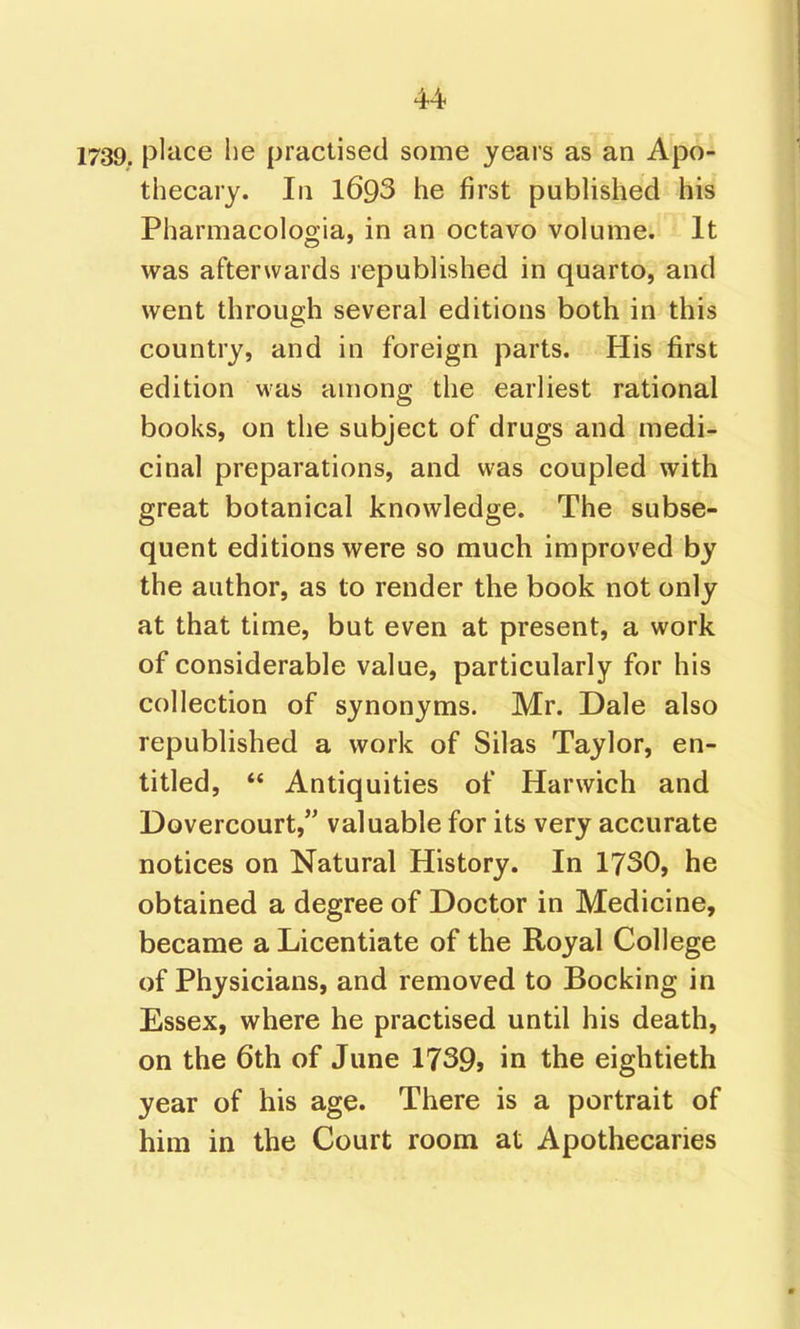 1739. pliice lie practised some years as an Apo^ thecary. In l693 he first published his Pharmacologia, in an octavo volume. It was afterwards republished in quarto, and went through several editions both in this country, and in foreign parts. His first edition was among the earliest rational books, on the subject of drugs and medi- cinal preparations, and was coupled with great botanical knowledge. The subse- quent editions were so much improved by the author, as to render the book not only at that time, but even at present, a work of considerable value, particularly for his collection of synonyms. Mr. Dale also republished a work of Silas Taylor, en- titled,  Antiquities of Harwich and Dovercourt, valuable for its very accurate notices on Natural History. In 1730, he obtained a degree of Doctor in Medicine, became a Licentiate of the Royal College of Physicians, and removed to Bocking in Essex, where he practised until his death, on the 6th of June 1739j in the eightieth year of his age. There is a portrait of him in the Court room at Apothecaries