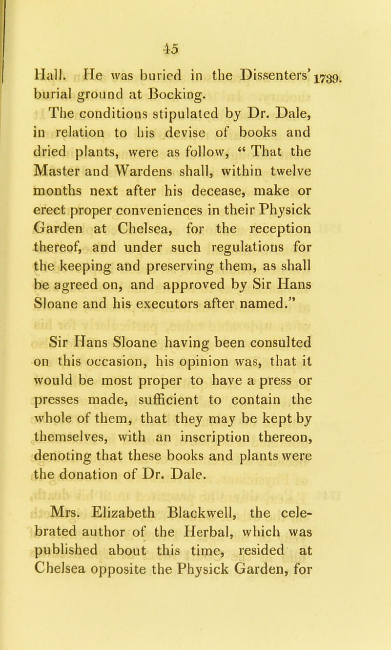 Hall. He was buried in the Dissenters* 1739. burial ground at Booking. The conditions stipulated by Dr. Dale, in relation to his devise of books and dried plants, were as follow,  That the Master and Wardens shall, within twelve months next after his decease, make or erect proper conveniences in their Physick Garden at Chelsea, for the reception thereof, and under such regulations for the keeping and preserving them, as shall be agreed on, and approved by Sir Hans Sloane and his executors after named.** Sir Hans Sloane having been consulted on this occasion, his opinion was, that it would be most proper to have a press or presses made, sufficient to contain the whole of them, that they may be kept by themselves, with an inscription thereon, denoting that these books and plants were the donation of Dr. Dale. Mrs. Elizabeth Blackwell, the cele- brated author of the Herbal, which was published about this time, resided at Chelsea opposite the Physick Garden, for