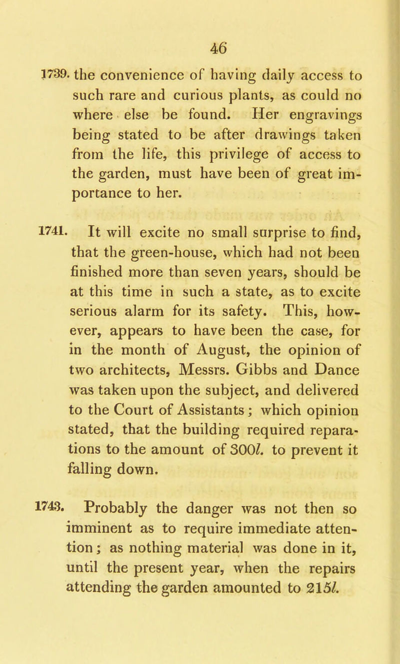 3739. the convenience of having daily access to such rare and curious plants, as could no where else be found. Her engravings being stated to be after drawings taken from the life, this privilege of access to the garden, must have been of great im- portance to her. 1741. It will excite no small surprise to find, that the green-house, which had not been finished more than seven years, should be at this time in such a state, as to excite serious alarm for its safety. This, how- ever, appears to have been the case, for in the month of August, the opinion of two architects, Messrs. Gibbs and Dance was taken upon the subject, and delivered to the Court of Assistants; which opinion stated, that the building required repara- tions to the amount of 300/. to prevent it falling down. 1743. Probably the danger was not then so imminent as to require immediate atten- tion ; as nothing material was done in it, until the present year, when the repairs attending the garden amounted to 215/.