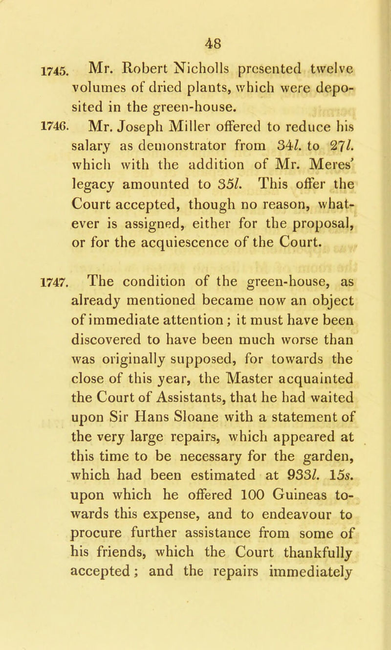 1745. Mr. Robert Nicholls presented twelve volumes of dried plants, which were depo- sited in the green-house. 1746. Mr. Joseph Miller offered to reduce his salary as demonstrator from 34/. to 2?/. which with the addition of Mr. Meres' legacy amounted to 35/. This offer the Court accepted, though no reason, what- ever is assigned, either for the proposal, or for the acquiescence of the Court. 1747. The condition of the green-house, as already mentioned became now an object of immediate attention; it must have been discovered to have been much worse than was originally supposed, for towards the close of this year, the Master acquainted the Court of Assistants, that he had waited upon Sir Hans Sloane with a statement of the very large repairs, which appeared at this time to be necessary for the garden, which had been estimated at 933/. 155. upon which he offered 100 Guineas to- wards this expense, and to endeavour to procure further assistance from some of his friends, which the Court thankfully accepted; and the repairs immediately