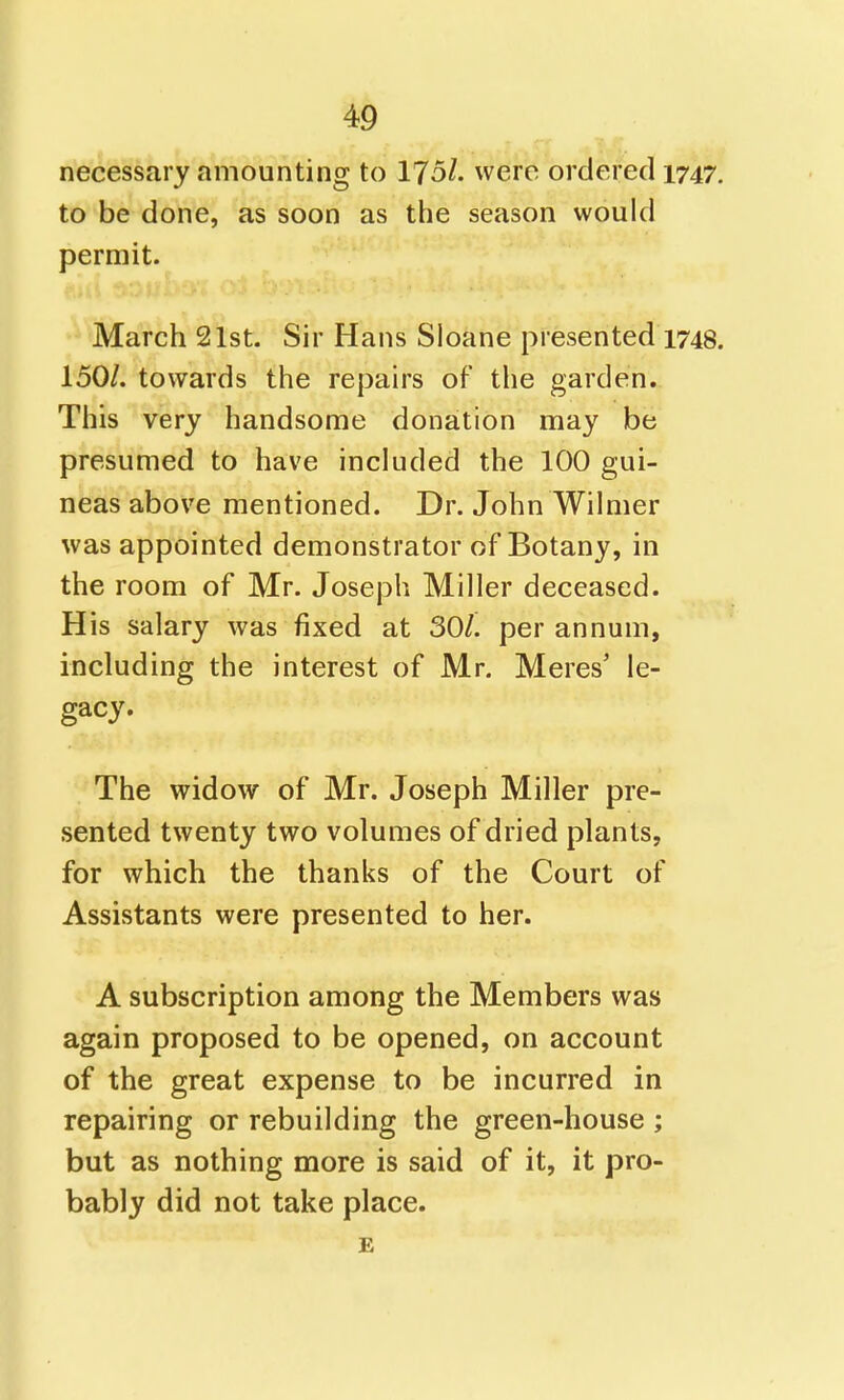 necessary amounting to 175/. were ordered 1747. to be done, as soon as the season would permit. March 21st. Sir Hans Sloane presented 1748. 150/. towards the repairs of the garden. This very handsome donation may be presumed to have included the 100 gui- neas above mentioned. Dr. John Wilmer was appointed demonstrator of Botany, in the room of Mr. Joseph Miller deceased. His salary was fixed at SOL per annum, including the interest of Mr. Meres' le- gacy. The widow of Mr. Joseph Miller pre- sented twenty two volumes of dried plants, for which the thanks of the Court of Assistants were presented to her. A subscription among the Members was again proposed to be opened, on account of the great expense to be incurred in repairing or rebuilding the green-house ; but as nothing more is said of it, it pro- bably did not take place. E