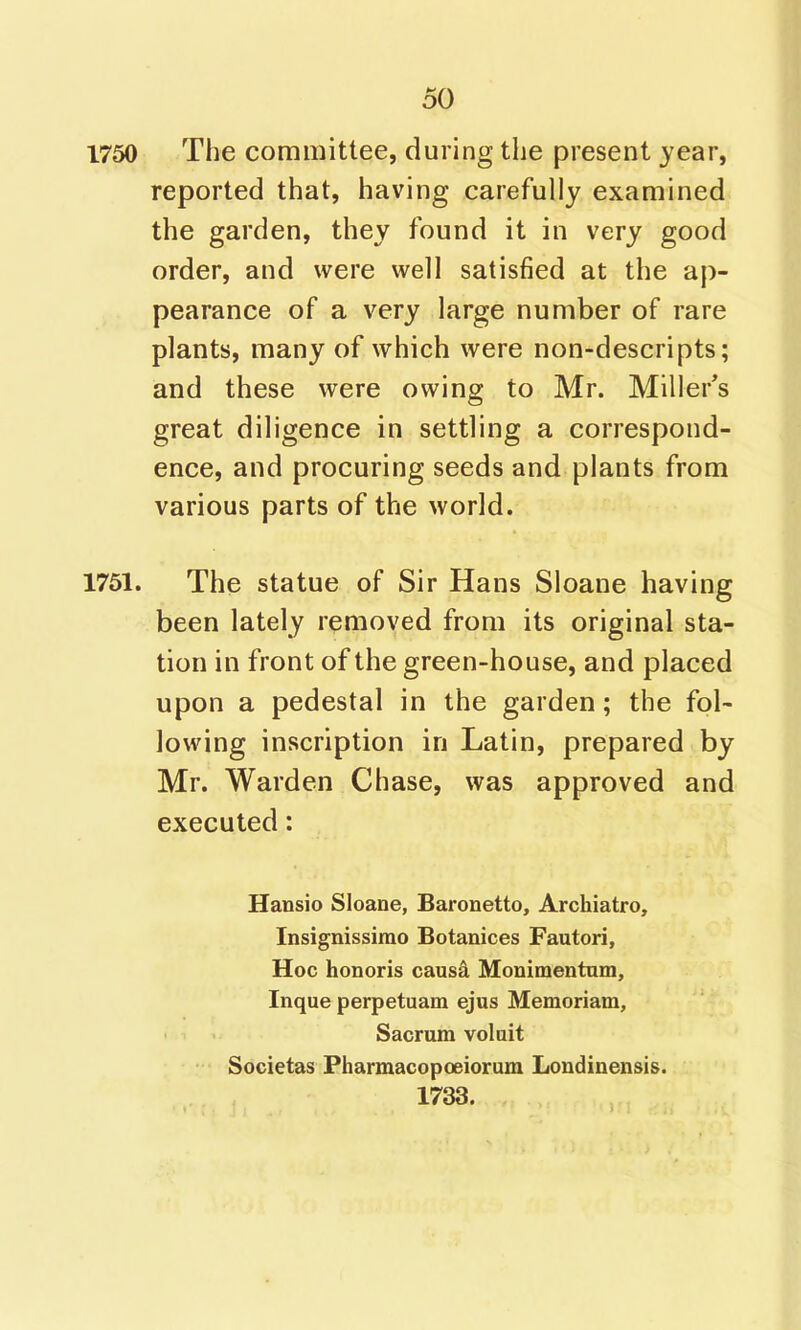 1750 The committee, during the present year, reported that, having carefully examined the garden, they found it in very good order, and were well satisfied at the ap- pearance of a very large number of rare plants, many of which were non-descripts; and these were owing to Mr. Miller's great diligence in settling a correspond- ence, and procuring seeds and plants from various parts of the world. 1761. The statue of Sir Hans Sloane having been lately removed from its original sta- tion in front of the green-house, and placed upon a pedestal in the garden; the fol- lowing inscription in Latin, prepared by Mr. Warden Chase, was approved and executed: Hansio Sloane, Baronetto, Archiatro, Insignissirao Botanices Fautori, Hoc honoris causd Monimentum, Inque perpetuam ejus Memoriam, Sacrum voluit ■'• Societas Pharmacopoeiorum Londinensis. 1733.