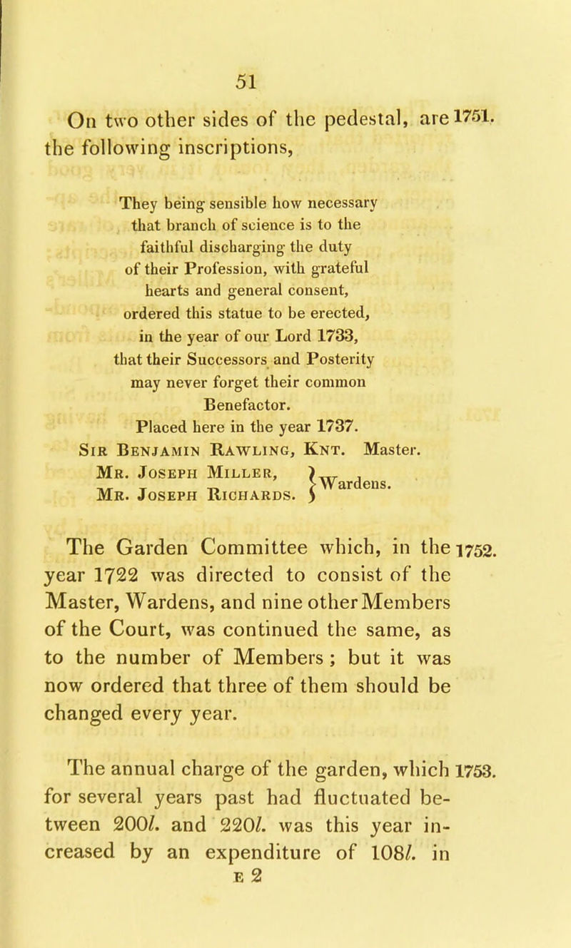 On two other sides of the pedestal, are 1751, the following inscriptions, They beino^ sensible how necessary that branch of science is to the faithful discharging- the duty of their Profession, with grateful hearts and general consent, ordered this statue to be erected, in the year of our Lord 1733, that their Successors and Posterity may never forget their common Benefactor. Placed here in the year 1737. Sir Benjamin Rawling, Knt. Master. Mr. Joseph Miller, Mr. Joseph Richards. > Wardens. The Garden Committee which, in the 1752. year 1722 was directed to consist of the Master, Wardens, and nine other Members of the Court, was continued the same, as to the number of Members ; but it was now ordered that three of them should be changed every year. The annual charge of the garden, which 1753. for several years past had fluctuated be- tween 200/. and 220/. was this year in- creased by an expenditure of 108/. in E 2