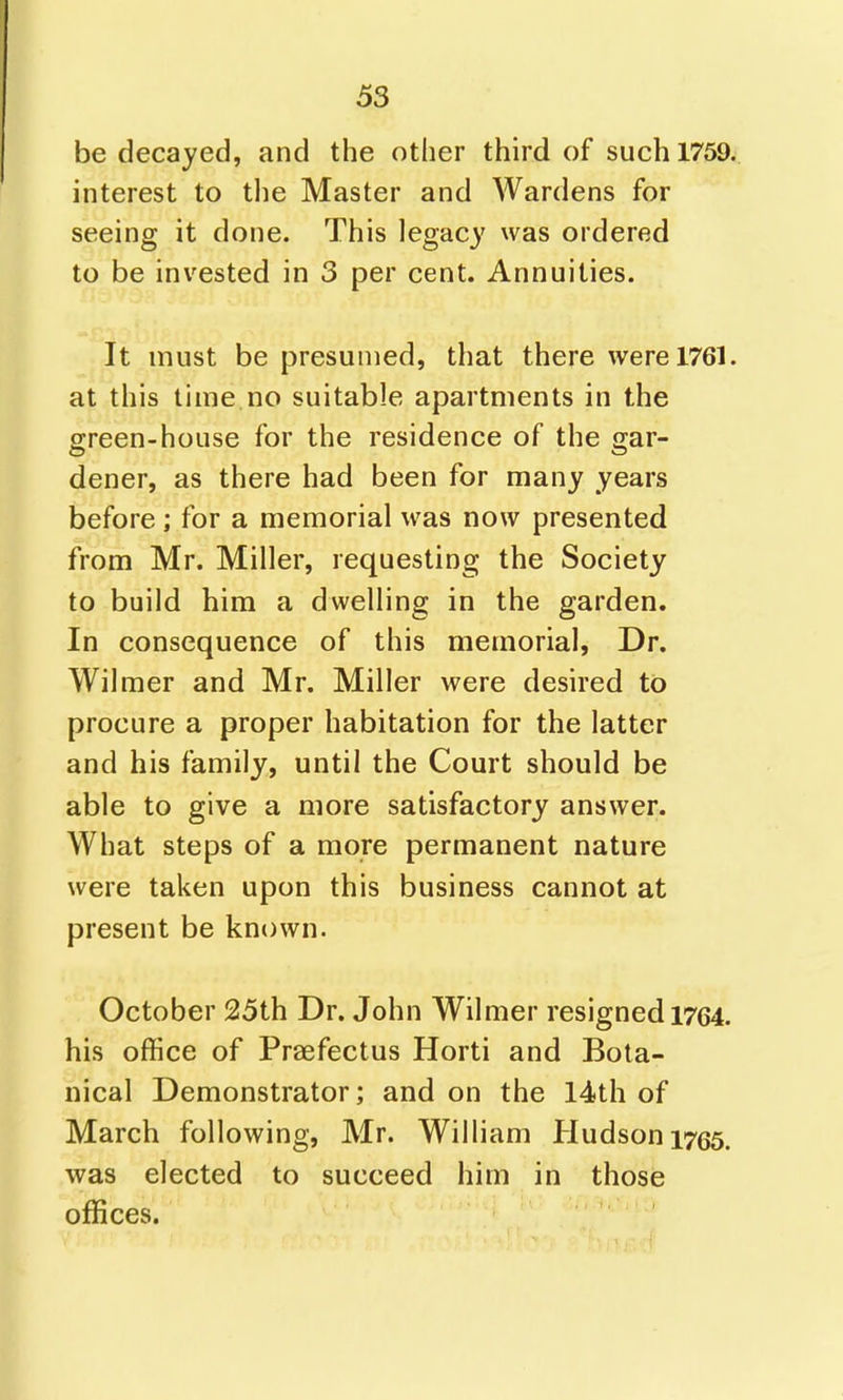 be decayed, and the other third of such 1759. interest to the Master and Wardens for seeing it done. This legacy was ordered to be invested in 3 per cent. Annuities. It must be presumed, that there were 1761. at this time no suitable apartments in the green-house for the residence of the 2;ar- dener, as there had been for many years before; for a memorial was now presented from Mr. Miller, requesting the Society to build him a dwelling in the garden. In consequence of this memorial, Dr. Wilmer and Mr. Miller were desired to procure a proper habitation for the latter and his family, until the Court should be able to give a more satisfactory answer. What steps of a more permanent nature were taken upon this business cannot at present be known. October 25th Dr. John Wilmer resigned 1764. his office of Praefectus Horti and Bota- nical Demonstrator; and on the 14th of March following, Mr. William Hudson 1755. was elected to succeed him in those offices.