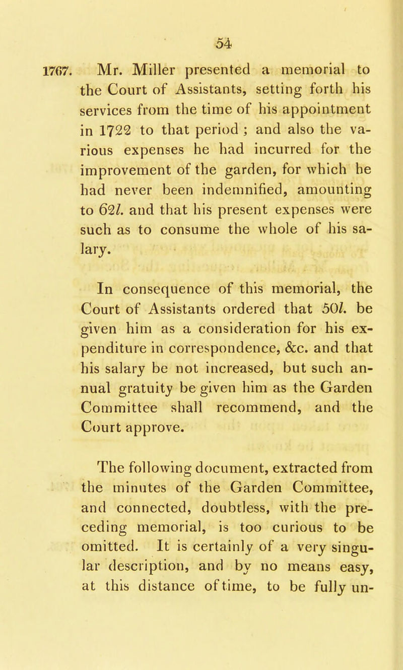 1767. Mr. Miller presented a memorial to the Court of Assistants, setting forth his services from the time of his appointment in 1722 to that period ; and also the va- rious expenses he had incurred for the improvement of the garden, for which he had never been indemnified, amounting to 62/. and that his present expenses were such as to consume the whole of his sa- lary. In consequence of this memorial, the Court of Assistants ordered that 50/. be given him as a consideration for his ex- penditure in correspondence, &c. and that his salary be not increased, but such an- nual gratuity be given him as the Garden Committee shall recommend, and the Court approve. The following document, extracted from the minutes of the Garden Committee, and connected, doubtless, with the pre- ceding memorial, is too curious to be omitted. It is certainly of a very singu- lar description, and by no means easy, at this distance of time, to be fully un-
