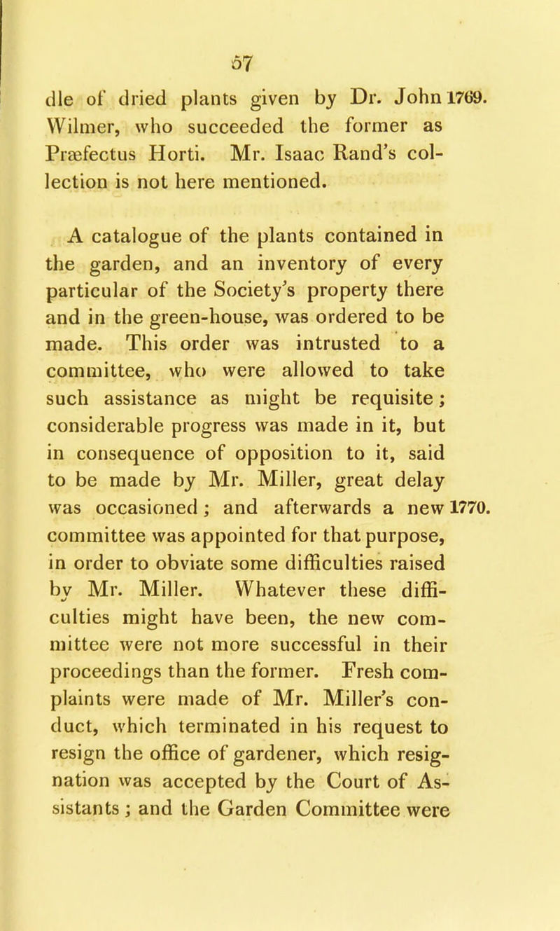 67 die of dried plants given by Dr. John 1769. Wilnier, who succeeded the former as Praefectus Horti. Mr. Isaac Rand's col- lection is not here mentioned. A catalogue of the plants contained in the garden, and an inventory of every particular of the Society's property there and in the green-house, was ordered to be made. This order was intrusted to a committee, who were allowed to take such assistance as might be requisite; considerable progress was made in it, but in consequence of opposition to it, said to be made by Mr. Miller, great delay was occasioned; and afterwards a new 1770. committee was appointed for that purpose, in order to obviate some difficulties raised by Mr. Miller. Whatever these diffi- culties might have been, the new com- mittee were not more successful in their proceedings than the former. Fresh com- plaints were made of Mr. Miller's con- duct, which terminated in his request to resign the office of gardener, which resig- nation was accepted by the Court of As- sistants ; and the Garden Committee were