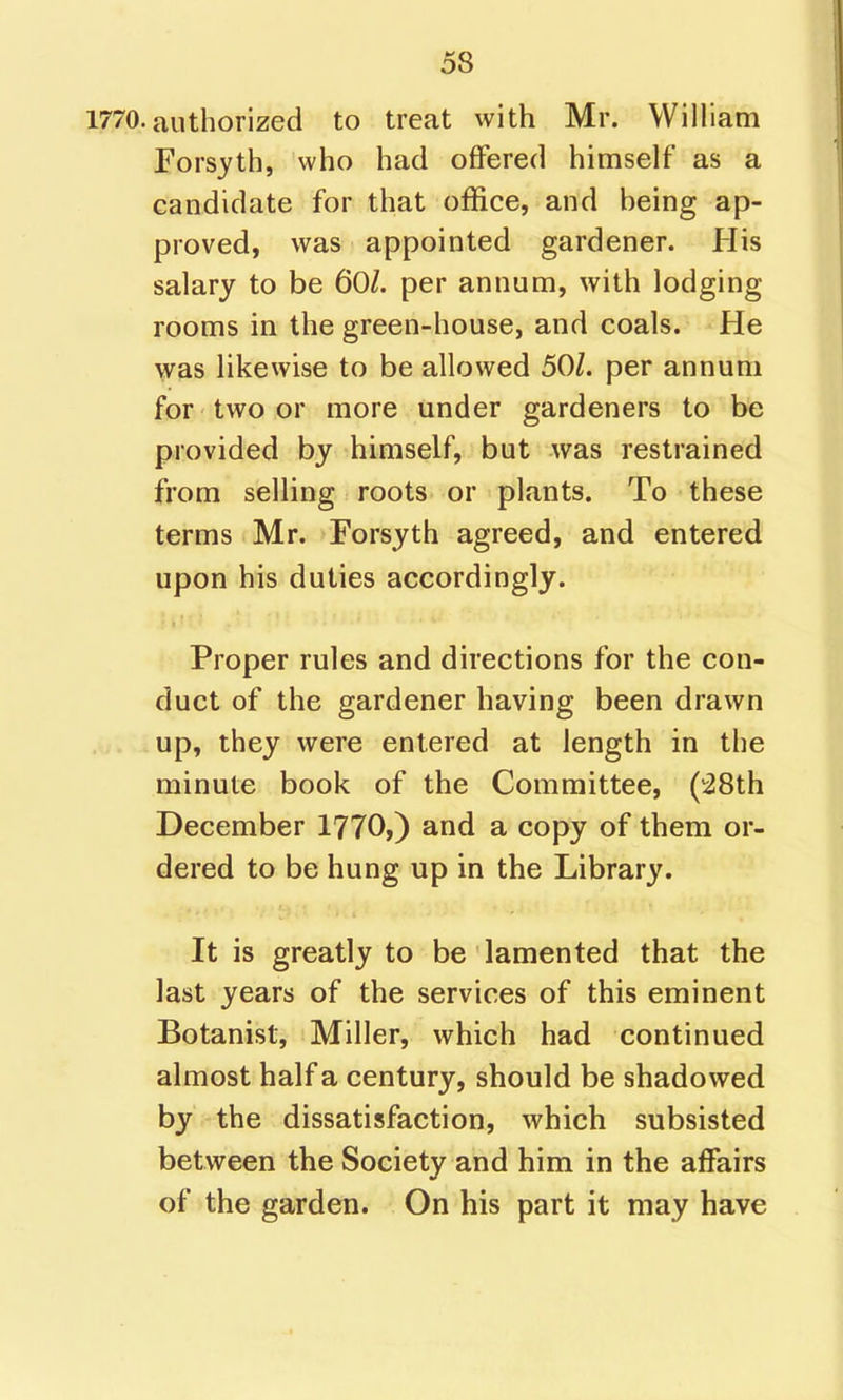 1770. authorized to treat with Mr. WilHam Forsyth, who had offered himself as a candidate for that office, and being ap- proved, was appointed gardener. His salary to be 60/. per annum, with lodging rooms in the green-house, and coals. He was likewise to be allowed 50/. per annum for two or more under gardeners to be provided by himself, but was restrained from selling roots or plants. To these terms Mr. Forsyth agreed, and entered upon his duties accordingly. Proper rules and directions for the con- duct of the gardener having been drawn up, they were entered at length in the minute book of the Committee, (i8th December 1770,) and a copy of them or- dered to be hung up in the Library. It is greatly to be lamented that the last years of the services of this eminent Botanist, Miller, which had continued almost half a century, should be shadowed by the dissatisfaction, which subsisted between the Society and him in the affairs of the garden. On his part it may have
