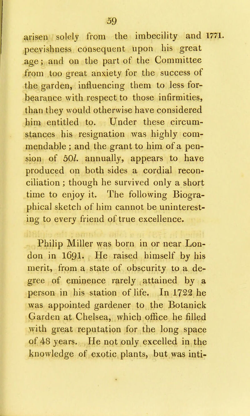 arisen solely from the imbecility and 1771. peevishness consequent upon his great age; and on the part of the Committee from too great anxiety for the success of the garden, influencing them to less for- bearance with respect to those infirmities, than they would otherwise have considered him entitled to. Under these circum- stances his resignation was highly com- mendable ; and the grant to him of a pen- sion of 50/. annually, appears to have produced on both sides a cordial recon- ciliation ; though he survived only a short time to enjoy it. The following Biogra- phical sketch of him cannot be uninterest- ing to every friend of true excellence. Philip Miller was born in or near Lon- don in 1691. He raised himself by his merit, from a state of obscurity to a de- gree of eminence rarely attained by a person in his station of life. In 1722 he was appointed gardener to the Botanick Garden at Chelsea, which office he filled with great reputation for the long space of 48 years. He not only excelled in the knowledge of exotic plants, but was inti-