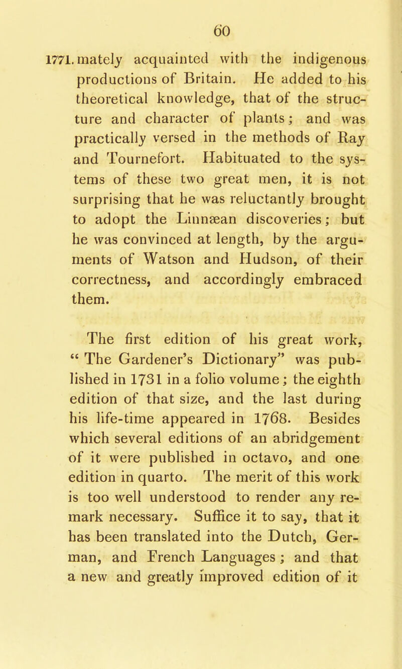 1771. mately acquainted with the indigenous productions of Britain. He added to his theoretical knowledge, that of the struc- ture and character of plants; and was practically versed in the methods of Ray and Tournefort. Habituated to the sys- tems of these two great men, it is not surprising that he was reluctantly brought to adopt the Linnaean discoveries; but he was convinced at length, by the argu- ments of Watson and Hudson, of their correctness, and accordingly embraced them. The first edition of his great work,  The Gardener's Dictionary was pub- lished in 1731 in a folio volume; the eighth edition of that size, and the last during his life-time appeared in I768. Besides which several editions of an abridgement of it were published in octavo, and one edition in quarto. The merit of this work is too well understood to render any re- mark necessary. Suffice it to say, that it has been translated into the Dutch, Ger- man, and French Languages; and that a new and greatly improved edition of it