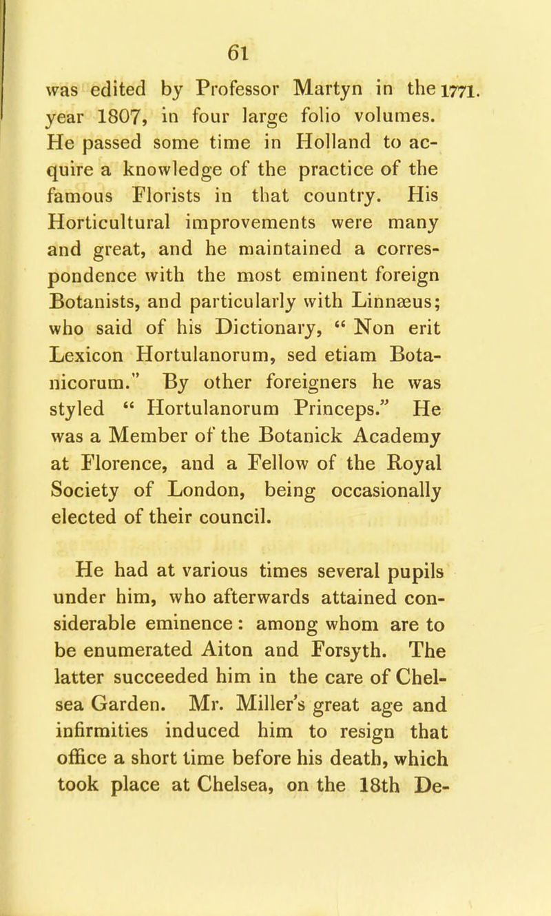 was edited by Professor Martyn in the 1771 year 1807, in four large folio volumes. He passed some time in Holland to ac- quire a knowledge of the practice of the famous Florists in that country. His Horticultural improvements were many and great, and he maintained a corres- pondence with the most eminent foreign Botanists, and particularly with Linnteus; who said of his Dictionary, Non erit Lexicon Hortulanorum, sed etiam Bota- nicorum. By other foreigners he was styled Hortulanorum Princeps.'^ He was a Member of the Botanick Academy at Florence, and a Fellow of the Royal Society of London, being occasionally elected of their council. He had at various times several pupils under him, who afterwards attained con- siderable eminence : among whom are to be enumerated Aiton and Forsyth. The latter succeeded him in the care of Chel- sea Garden. Mr. Miller s great age and infirmities induced him to resign that office a short time before his death, which took place at Chelsea, on the ISth De-