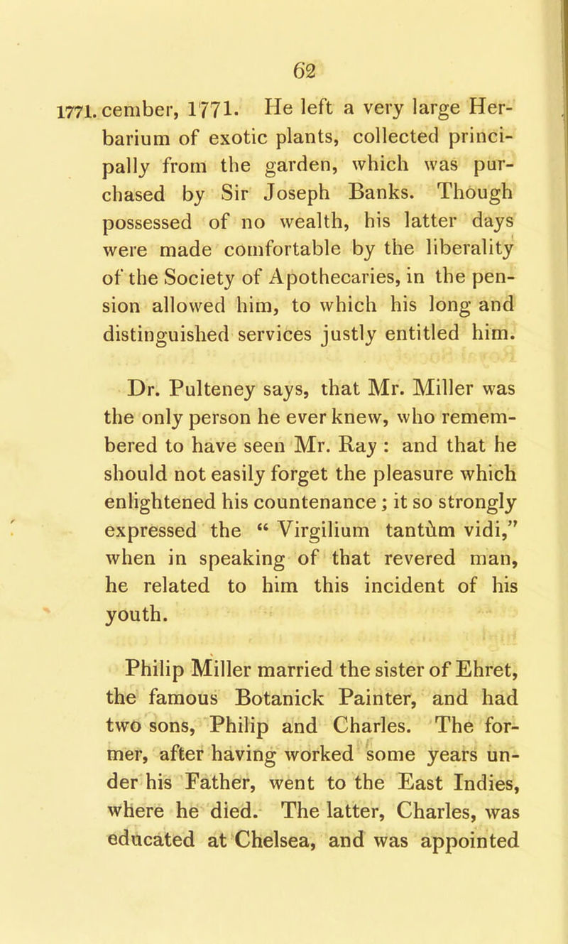 1771. cember, 1771. He left a very large Her- barium of exotic plants, collected princi- pally from the garden, which was pur- chased by Sir Joseph Banks. Though possessed of no wealth, his latter days were made comfortable by the liberality of the Society of Apothecaries, in the pen- sion allowed him, to which his long and distinguished services justly entitled him. Dr. Pulteney says, that Mr. Miller was the only person he ever knew, who remem- bered to have seen Mr. Ray : and that he should not easily forget the pleasure which enlightened his countenance; it so strongly expressed the  Virgilium tantiim vidi, when in speaking of that revered man, he related to him this incident of his youth. Philip Miller married the sister of Ehret, the famous Botanick Painter, and had two sons, Philip and Charles. The for- mer, after having worked some years un- der his Father, went to the East Indies, where he died. The latter, Charles, was educated at Chelsea, and was appointed