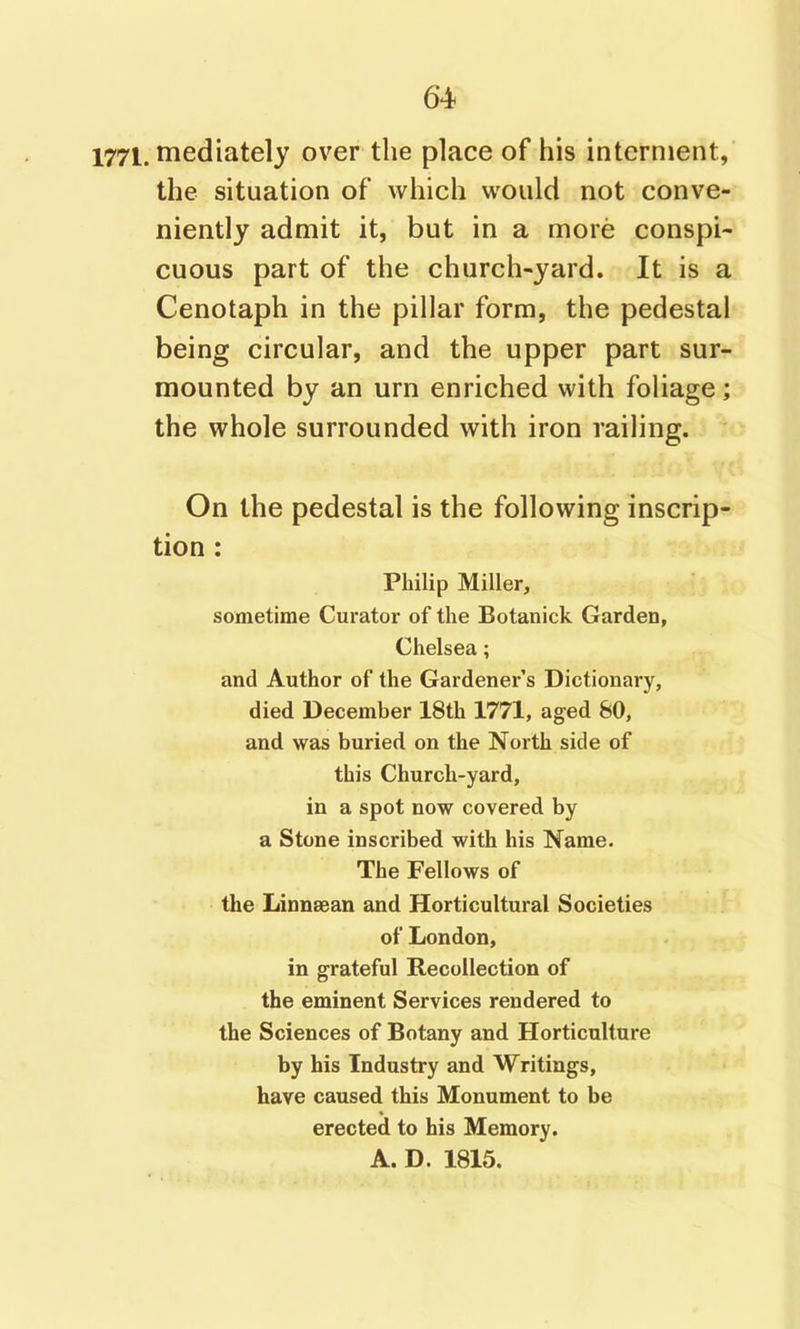 1771. rnedlately over the place of his interment, the situation of which would not conve- niently admit it, but in a more conspi- cuous part of the church-yard. It is a Cenotaph in the pillar form, the pedestal being circular, and the upper part sur- mounted by an urn enriched with foliage; the whole surrounded with iron railing. On the pedestal is the following inscrip- tion : Philip Miller, sometime Curator of the Botanick Garden, Chelsea; and Author of the Gardener's Dictionary, died December 18th 1771, aged 80, and was buried on the North side of this Church-yard, in a spot now covered by a Stone inscribed with his Name. The Fellows of the Linnaean and Horticultural Societies of London, in grateful Recollection of the eminent Services rendered to the Sciences of Botany and Horticulture by his Industry and Writings, have caused this Monument to be erected to his Memory. A. D. 1815.