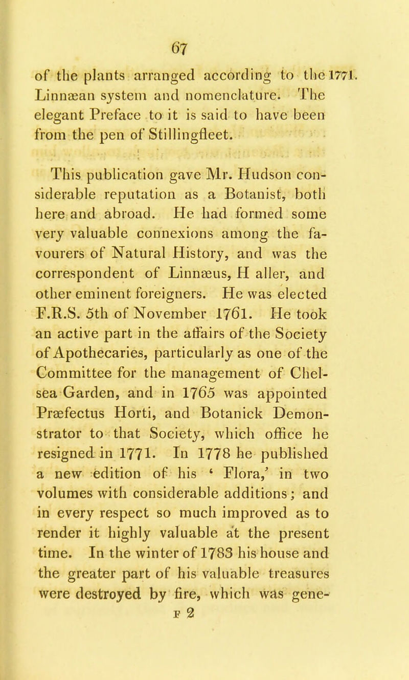 of the plants arranged according to the 1771. Linnaean system and nomenclature. The elegant Preface to it is said to have been from the pen of Stillingfleet. This publication gave Mr. Hudson con- siderable reputation as a Botanist, both here and abroad. He had formed some very valuable connexions among the fa- vourers of Natural History, and was the correspondent of Linnaeus, H aller, and other eminent foreigners. He was elected F.R.S. 5th of November I76I. He took an active part in the affairs of the Society of Apothecaries, particularly as one of the Committee for the management of Chel- sea Garden, and in 1765 was appointed Praefectus Horti, and Botanick Demon- strator to that Society, which office he resigned in 1771- In 1778 he published a new edition of his ' Flora, in two volumes with considerable additions; and in every respect so much improved as to render it highly valuable at the present time. In the winter of 1783 his house and the greater part of his valuable treasures were destroyed by fire, which was gene- F 2