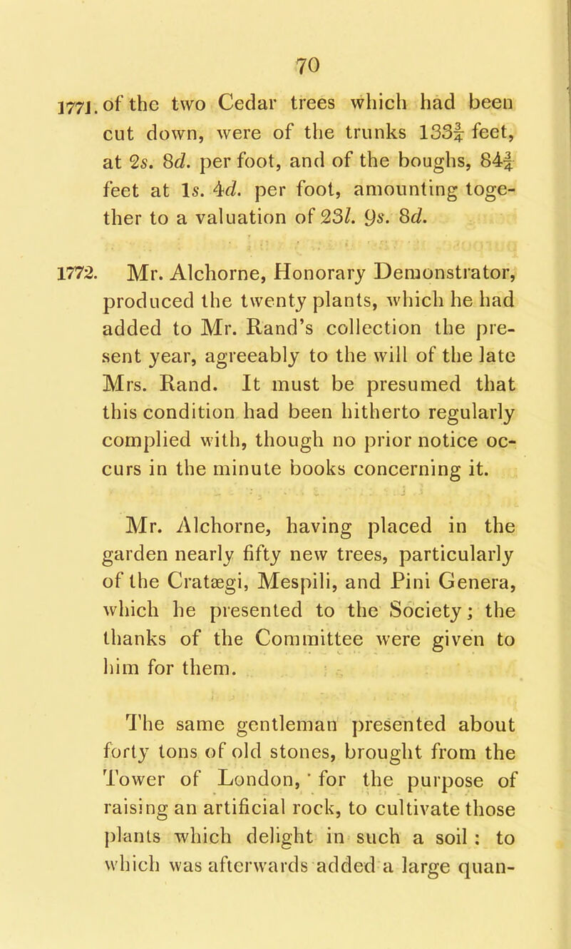 177J.ofthe two Cedar trees which had been cut down, were of the trunks ISSf feet, at 2s. Sd. per foot, and of the boughs, 84| feet at Is. 4td. per foot, amounting toge- ther to a valuation of 23/. 9s. Sd. 1772. Mr. Alchorne, Honorary Demonstrator, produced the twenty plants, which he had added to Mr. Rand's collection the pre- sent year, agreeably to the will of the late Mrs. Rand. It must be presumed that this condition had been hitherto regularly complied with, though no prior notice oc- curs in the minute books concerning it. Mr. Alchorne, having placed in the garden nearly fifty new trees, particularly of the CratcEgi, Mespili, and Pini Genera, which he presented to the Society; the thanks of the Committee were given to him for them. The same gentleman presented about forty tons of old stones, brought from the Tower of London, ' for the purpose of raising an artificial rock, to cultivate those plants which delight in such a soil : to which was afterwards added a large quan-