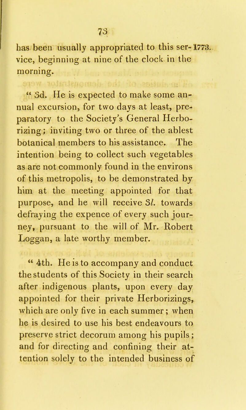 has been usually appropriated to this ser-1773. vice, beginning at nine of the clock in the morning. 3d. He is expected to make some an- nual excursion, for two days at least, pre- paratory to the Society's General Herbo- rizing; inviting two or three of the ablest botanical members to his assistance. The intention being to collect such vegetables as are not commonly found in the environs of this metropolis, to be demonstrated by him at the meeting appointed for that purpose, and he will receive 31. towards defraying the expence of every such jour- ney, pursuant to the will of Mr. Robert Loggan, a late worthy member. 4th. He is to accompany and conduct the students of this Society in their search after indigenous plants, upon every day appointed for their private Herborizings, which are only five in each summer; when he is desired to use his best endeavours to preserve strict decorum among his pupils; and for directing and confining their at- tention solely to the intended business of