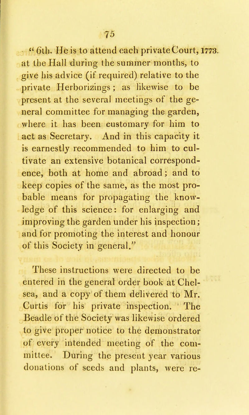  6lh. He is to attend each private Court, 1773. at the Hall during the summer months, to give his advice (if required) relative to the private Herborizings; as likewise to be present at the several meetings of the ge- neral committee for managing the garden, where it has been customary for him to act as Secretary. And in this capacity it is earnestly recommended to him to cul- tivate an extensive botanical correspond- ence, both at home and abroad; and to keep copies of the same, as the most pro- bable means for propagating the know- ledge of this science: for enlarging and improving the garden under his inspection; and for promoting the interest and honour of this Society in general. These instructions were directed to be entered in the general order book at Chel- sea, and a copy of them delivered to Mr. Curtis for his private inspection. ' The Beadle of the Society was likewise ordered to give proper notice to the demonstrator of every intended meeting of the com- mittee. During the present year various donations of seeds and plants, were re-