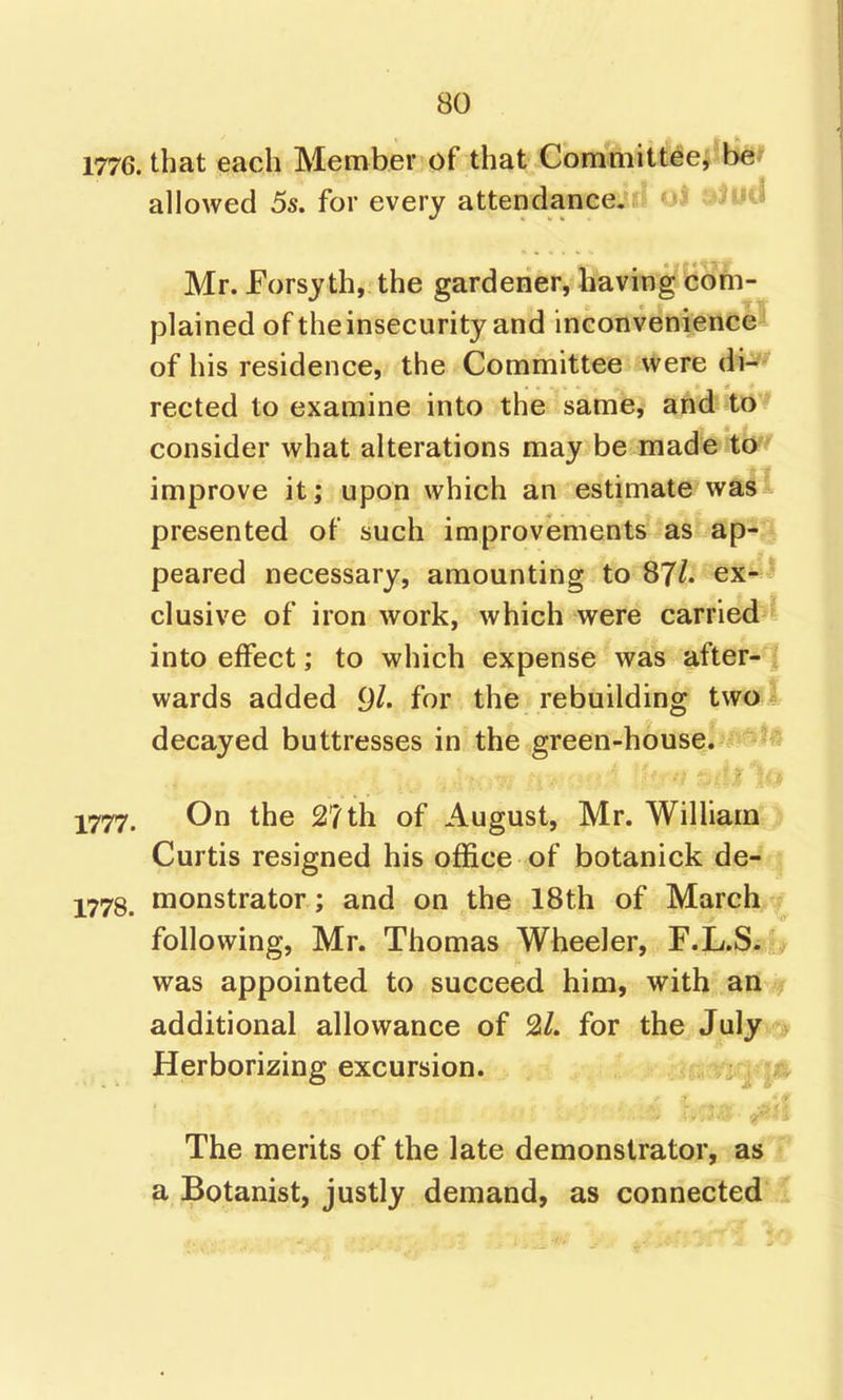 1776. that each Member of that ComMitiei^lkf allowed 5s. for every attendance, ui i^-iu^ Mr. Forsy th, the gardener, having com- plained of the insecurity and inconvenience of his residence, the Committee were di- rected to examine into the same, and to consider what alterations may be made to improve it; upon which an estimate was' presented of such improvements as ap- - peared necessary, amounting to 87/. ex- ' elusive of ironwork, which were carried into effect; to which expense was after- i wards added 9^. for the rebuilding two I decayed buttresses in the green-house. i 1777. On the 27 th of August, Mr. William Curtis resigned his office of botanick de- : 1773^ monstrator; and on the 18th of March ? following, Mr. Thomas Wheeler, F-L-S^^ was appointed to succeed him, with an f additional allowance of 2/. for the July > Herborizing excursion. The merits of the late demonstrator, as a Botanist, justly demand, as connected