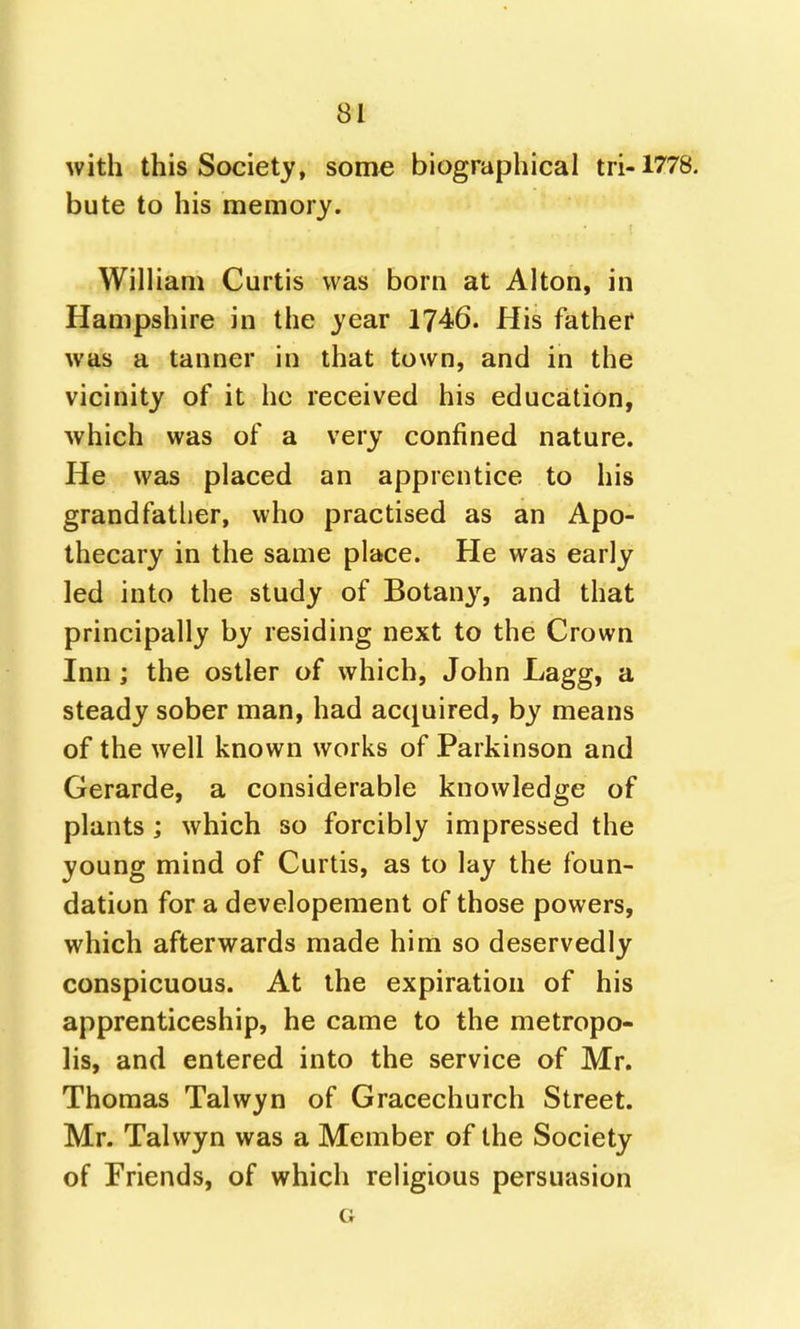 with this Society, some biographical tri-1778. bute to his memory. William Curtis was born at Alton, in Hampshire in the year 1746. His father was a tanner in that town, and in the vicinity of it he received his education, which was of a very confined nature. He was placed an apprentice to his grandfather, who practised as an Apo- thecary in the same place. He was early led into the study of Botany, and that principally by residing next to the Crown Inn ; the ostler of which, John Lagg, a steady sober man, had acquired, by means of the well known works of Parkinson and Gerarde, a considerable knowledge of plants; which so forcibly impressed the young mind of Curtis, as to lay the foun- dation for a developement of those powers, which afterwards made him so deservedly conspicuous. At the expiration of his apprenticeship, he came to the metropo- lis, and entered into the service of Mr. Thomas Talwyn of Gracechurch Street. Mr. Talwyn was a Member of the Society of Friends, of which religious persuasion