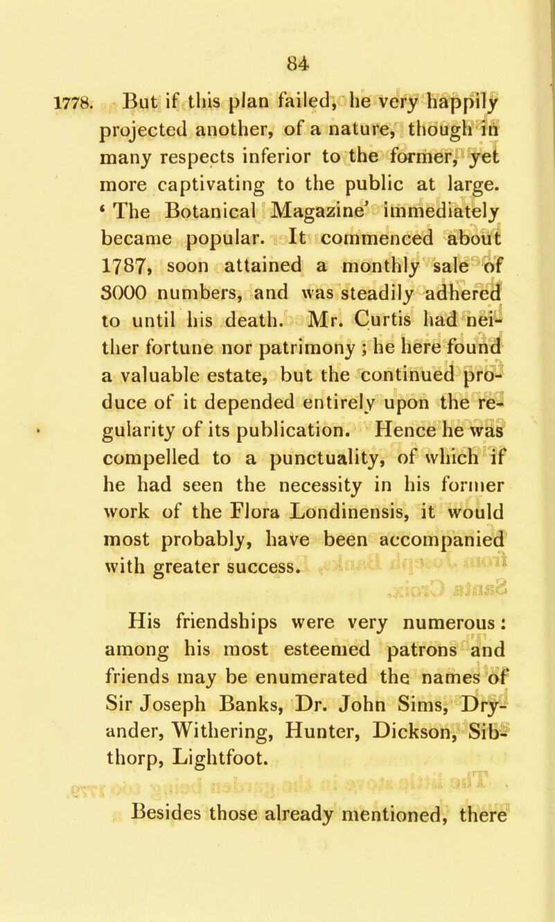 1778. But if this plan failed, he VeV^? ha^pil^ projected another, of a nature, though i€ many respects inferior to the former, jet more captivating to the public at large. * The Botanical Magazine' immediately became popular. It commenced about 1787» soon attained a monthly sale of 3000 numbers, and was steadily adhered to until his death.' Mr. Curtis had nei- ther fortune nor patrimony ; he here found a valuable estate, but the continued pro- duce of it depended entirely upon the re- gularity of its publication. Hence he was compelled to a punctuality, of which if he had seen the necessity in his fornier work of the Flora Londinensis, it would most probably, have been accompanied with greater success. His friendships were very numerous: among his most esteemed patrons and friends may be enumerated the names of Sir Joseph Banks, Dr. John Sims, Dry-' under, Withering, Hunter, Dickson, Sib^^ thorp, Lightfoot. * . - ■ , ' . Besides those already mentioned, there