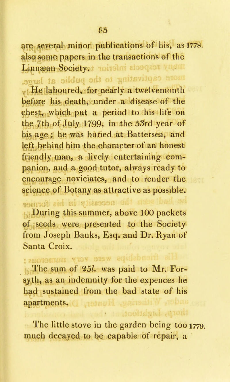 are several minor publications of his, as 1778. also some papers in the transactions of the Linnaean Society*! lobfiUii; V ; He laboured, for nearly a twelvemonth before his death, under a disease of the chest, which put a period to his life on the 7th of July 1799, in the 53rd year of bis age; he was buried at Battersea, and left behind him the character of an honest friendly man, a lively entertaining com- panion, and a good tutor, always ready to encourage noviciates, and to render the science of Botany as attractive as possible. During this summer, above 100 packets of seeds were presented to the Society from Joseph Banks, Esq. and Dr. Ryan of Santa Croix. •J it '' |j.The sum of 25/. was paid to Mr. For- syth, as an indemnity for the expences he had sustained from the bad state of his apartments. The little stove in the garden being 1001779. much decayed to be capable of repair, a