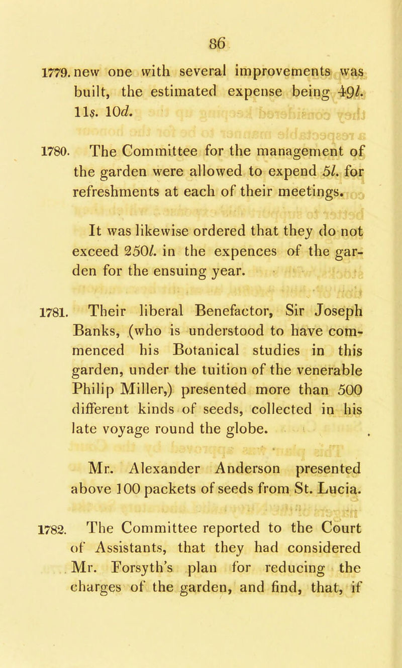 1779. new one with several improvements was built, the estimated expense being 49/. lis. 10c?. ^jfj 1780. The Committee for the management of the garden were allowed to expend 51. for refreshments at each of their meetings, r.-, It was likewise ordered that they do not exceed 250/. in the expences of the gar;: den for the ensuing year. 1781. Their liberal Benefactor, Sir Joseph Banks, (who is understood to have com- menced his Botanical studies in this garden, under the tuition of the venerable Philip Miller,) presented more than 500 different kinds of seeds, collected in his late voyage round the globe. Mr. Alexander Anderson presented above ]00 packets of seeds from St. Lucia. 1782. The Committee reported to the Court of Assistants, that they had considered Mr. Forsyth's plan for reducing the charges of the garden, and find, that, if