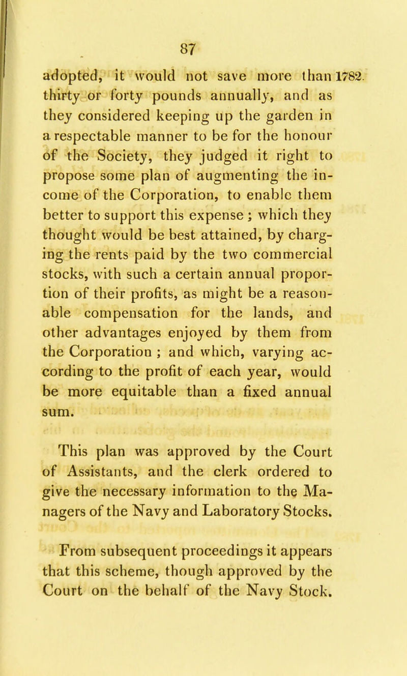 add'ptfe'd, it would not save more than 1782. thirty or forty pounds annually, and as they considered keeping up the garden in a respectable manner to be for the honour of the Society, they judged it right to propose some plan of augmenting the in- come of the Corporation, to enable them better to support this expense ; which they thought would be best attained, by charg- ing the rents paid by the two commercial stocks, with such a certain annual propor- tion of their profits, as might be a reason- able compensation for the lands, and other advantages enjoyed by them from the Corporation ; and which, varying ac- cording to the profit of each year, would be more equitable than a fixed annual sum. This plan was approved by the Court of Assistants, and the clerk ordered to give the necessary information to thq Ma- nagers of the Navy and Laboratory Stocks. From subsequent proceedings it appears that this scheme, though approved by the Court on the behalf of the Navy Stock.
