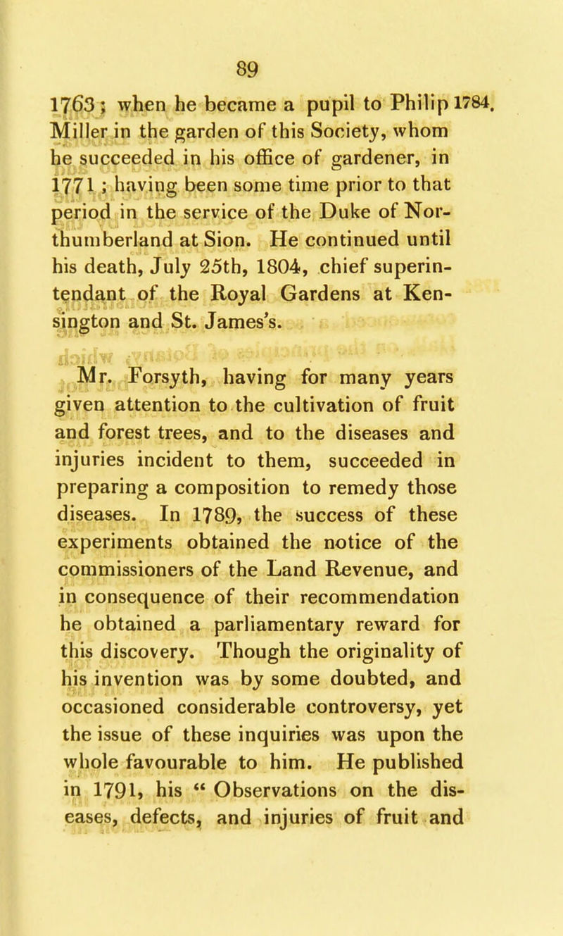 1763 ; when he became a pupil to Philip 1784. Miller in the garden of this Society, whom he succeeded in his office of gardener, in 1771 ; having been some time prior to that period in the service of the Duke of Nor- thumberland at Sion. He continued until his death, July 25th, 1804, chief superin- tendant of the Royal Gardens at Ken- sinston and St. Jameses. fForsyth, having for many years given attention to the cultivation of fruit and forest trees, and to the diseases and injuries incident to them, succeeded in preparing a composition to remedy those diseases. In 1789, the success of these experiments obtained the notice of the commissioners of the Land Revenue, and in consequence of their recommendation he obtained a parliamentary reward for this discovery. Though the originality of his invention was by some doubted, and occasioned considerable controversy, yet the issue of these inquiries was upon the whole favourable to him. He published in 1791» his Observations on the dis- eases, defects, and injuries of fruit and