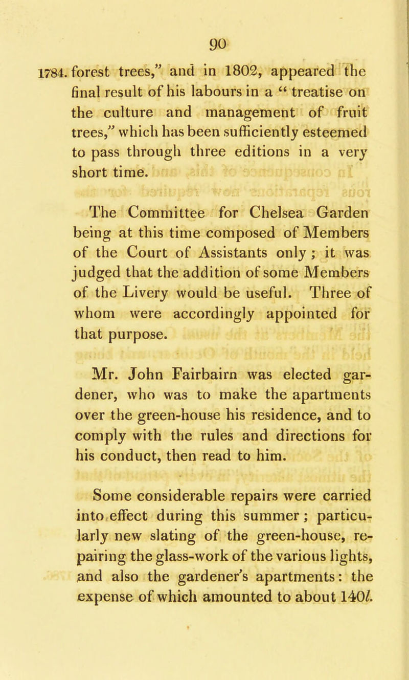 1784. forest trees, and in 1803, appeared the final result of his labours in a treatise oni' the culture and management of fruit trees,'' which has been sufficiently esteemed to pass through three editions in a very short time. The Committee for Chelsea Garden being at this time composed of Members of the Court of Assistants only ; it was judged that the addition of some Members of the Livery would be useful. Three of whom were accordingly appointed for that purpose. Mr. John Fairbairn was elected gar- dener, who was to make the apartments over the green-house his residence, and to comply with the rules and directions for his conduct, then read to him. Some considerable repairs were carried into effect during this summer; particu- larly new slating of the green-house, re- pairing the glass-work of the various lights, ^md also the gardener's apartments: the expense of which amounted to about 140/.