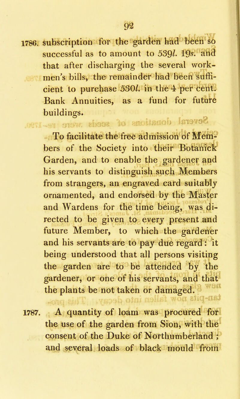 1786. subscription 1<>r the^gard^^^^ hSrf'tWffl*!? successful as to amount to 539/. that after discharging the several work- men's bills, the remainder had been suffi- cient to purchase 530/. in the4 per cent. Bank Annuities, as a fund for future buildings. To facilitate the free admission of Mefti'- bers of the Society into their Botanick Garden, and to enable the gardener and his servants to distinguish such Members from strangers, an engraved card suitably ornamented, and endorsed by the Master and Wardens for the time being, was di- rected to be given to every present and future Member, to which the gardener and his servants are to pay due regard : it being understood that all persons visiting the garden are to be attended by the gardener, or one of his servants, and that the plants be not taken or damaged. ■ -'.'^ 'j t. 1787. A; quantity of loam was procured for the use of the garden from Sion, vvith the consent of the Duke of Northumberland ; an4 several loads of black mould from