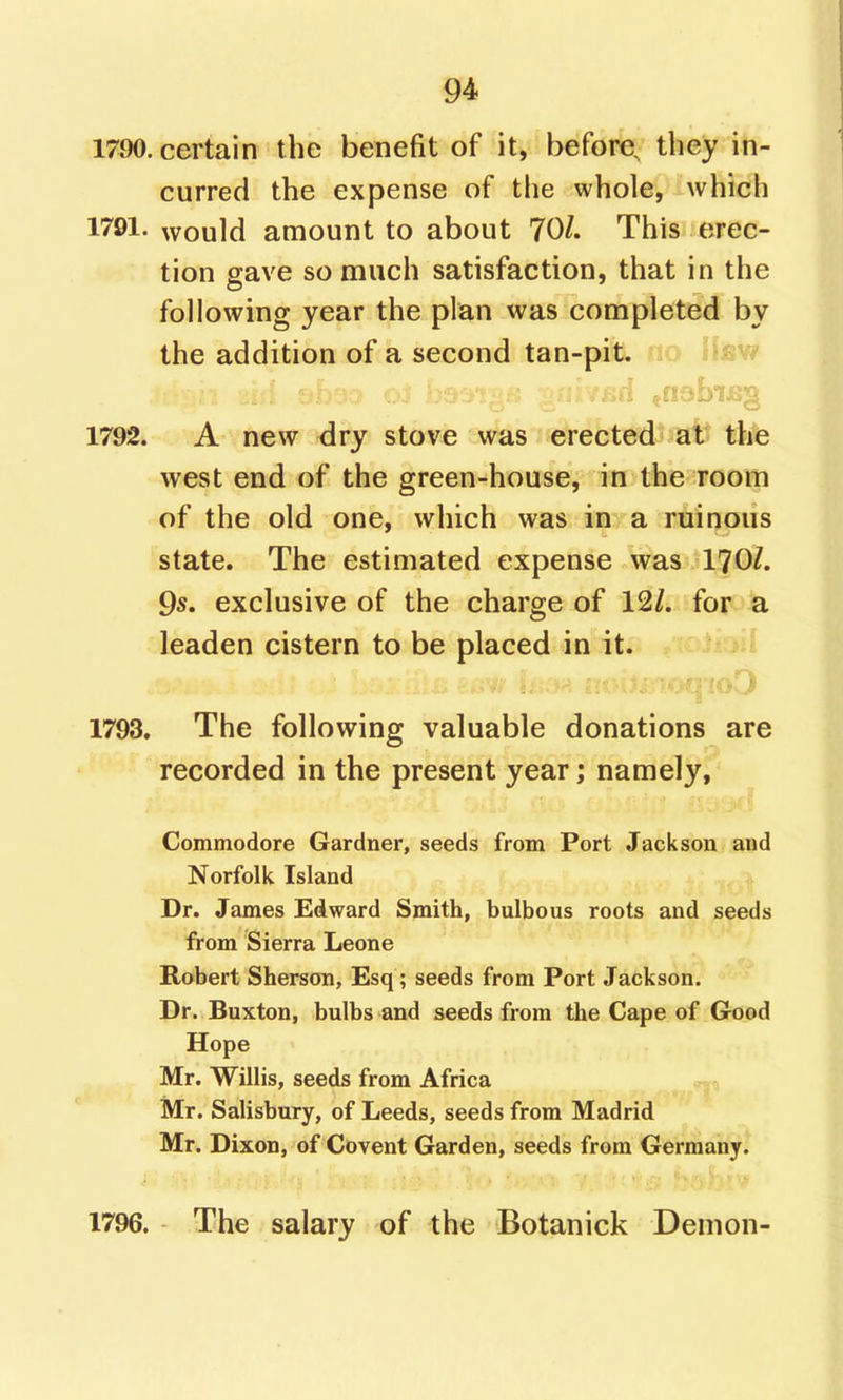 1790. certain the benefit of it, before, they in- curred the expense of the whole, which 1791. would amount to about 70/. This erec- tion gave so much satisfaction, that in the following year the plan was completed by the addition of a second tan-pit. lifsw 1792. A new dry stove was erected at the west end of the green-house, in the room of the old one, which was in a ruinous state. The estimated expense was 170/. 9s. exclusive of the charge of 12/. foro^ leaden cistern to be placed in it. id 1793. The following valuable donations are recorded in the present year; namely, Commodore Gardner, seeds from Port Jackson and Norfolk Island Dr. James Edward Smith, bulbous roots and seeds from Sierra Leone Robert Sherson, Esq; seeds from Port Jackson. Dr. Buxton, bulbs and seeds from the Cape of Good Hope Mr. Willis, seeds from Africa Mr. Salisbury, of Leeds, seeds from Madrid Mr. Dixon, of Covent Garden, seeds from Germany. 1796. The salary of the Botanick Demon-