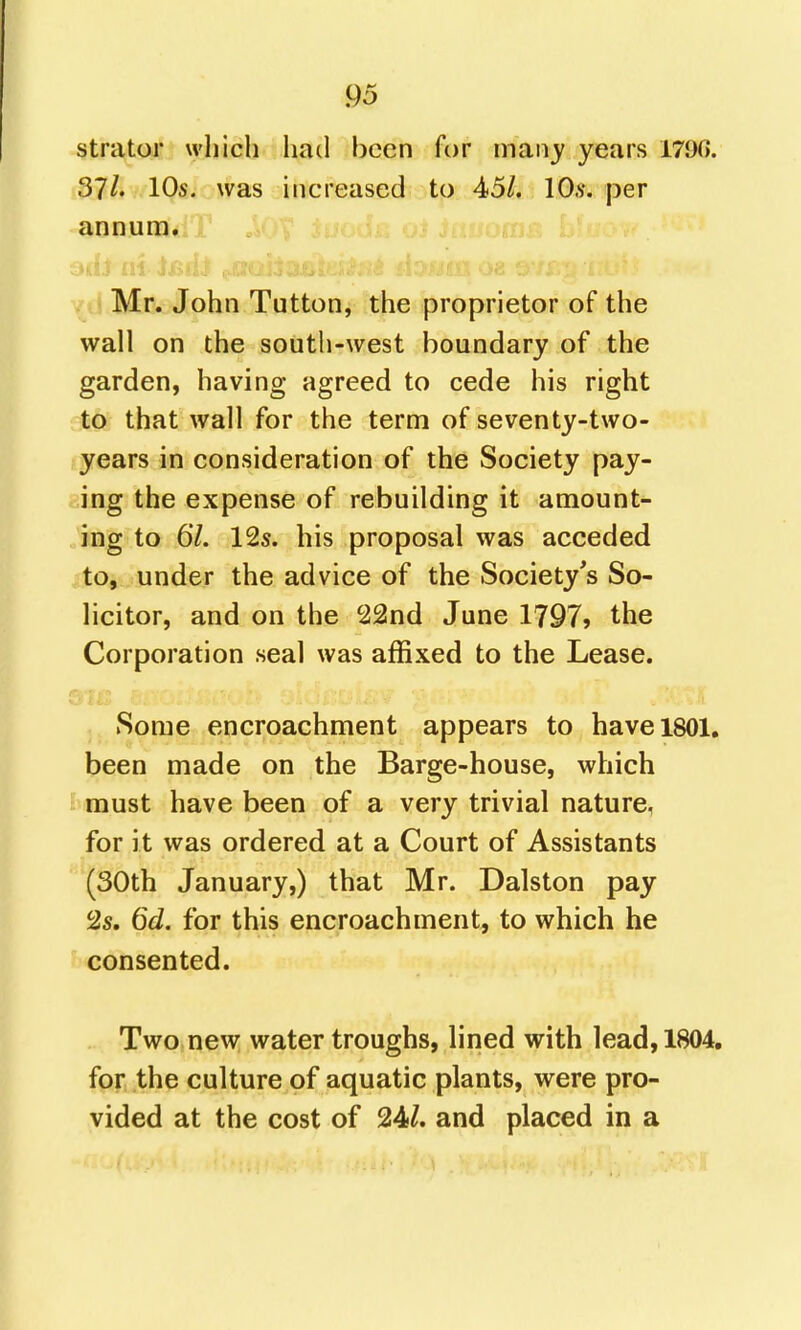 strator which had been for niany years 1790. 37/» 10s. was increased to 45/. 10.v. per annum, jt o^- Mr. John Tutton, the proprietor of the wall on the south-west boundary of the garden, having agreed to cede his right to that wall for the term of seventy-two- years in consideration of the Society pay- ing the expense of rebuilding it amount- ing to 67. 125. his proposal was acceded to, under the advice of the Society's So- licitor, and on the 22nd June 1797> the Corporation seal was affixed to the Lease. Some encroachment appears to have 1801. been made on the Barge-house, which must have been of a very trivial nature, for it was ordered at a Court of Assistants (30th January,) that Mr. Dalston pay 2s. 6d. for this encroachment, to which he consented. Two new water troughs, lined with lead, 1804. for the culture of aquatic plants, were pro- vided at the cost of 24/. and placed in a