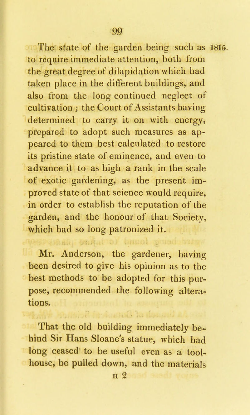 The state of the garden being such as 1815. to require immediate attention, both from the great degree of dilapidation which had taken place in the different buildings, and also from the long continued neglect of cultivation ; the Court of Assistants having determined to carry it on with energy, prepared to adopt such measures as ap- peared to them best calculated to restore its pristine state of eminence, and even to advance it to as high a rank in the scale of exotic gardening, as the present im- proved state of that science would require, in order to establish the reputation of the garden, and the honour of that Society, which had so long patronized it. Mr. Anderson, the gardener, having been desired to give his opinion as to the best methods to be adopted for this pur- pose, recommended the following altera- tions. That the old building immediately be- hind Sir Hans Sloane's statue, which had long ceased to be useful even as a tool- house, be pulled down, and the materials H 2