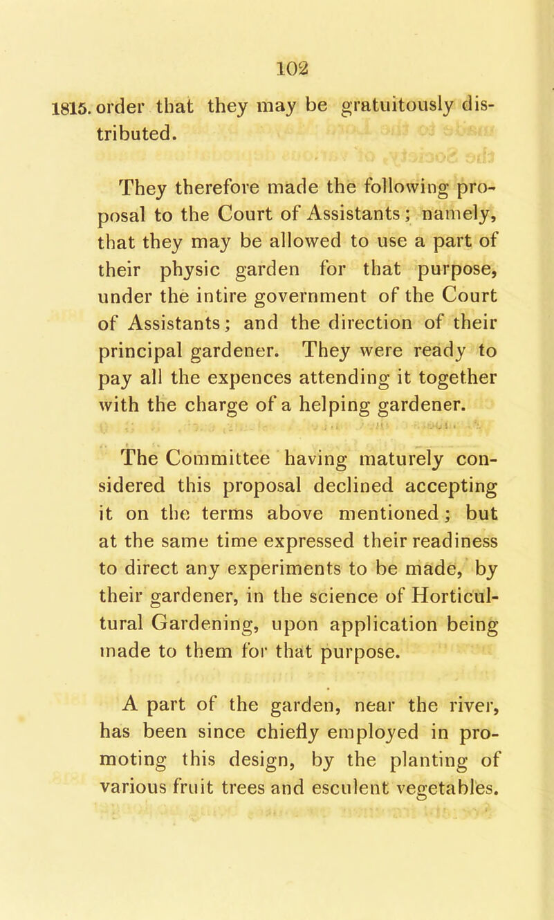 1816. order that they may be gratuitously dis- tributed. They therefore made the following pro- posal to the Court of Assistants; namely, that they may be allowed to use a part of their physic garden for that purpose, under the intire government of the Court of Assistants; and the direction of their principal gardener. They were ready to pay all the expences attending it together with the charge of a helping gardener. The Committee having maturely con- sidered this proposal declined accepting it on the terms above mentioned; but at the same time expressed their readiness to direct any experiments to be made, by their gardener, in the science of Horticul- tural Gardening, upon application being made to them for that purpose. A part of the garden, near the river, has been since chiefly employed in pro- moting this design, by the planting of various fruit trees and esculent vegetables.